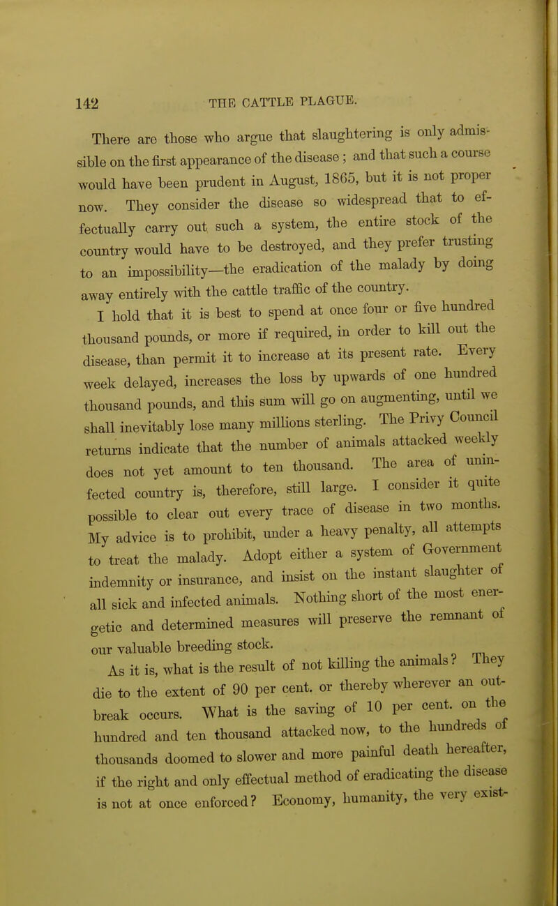 There are those who argue that slaughtering is only admis- sible on the lirst appearance of the disease; and that such a course would have been prudent in August, 1865, but it is not proper now. They consider the disease so widespread that to ef- fectually carry out such a system, the entire stock of the country would have to be destroyed, and they prefer trusting to an impossibility-the eradication of the malady by doing away entirely with the cattle traffic of the country. I hold that it is best to spend at once four or five hundred thousand pounds, or more if required, in order to kill out the disease, than permit it to increase at its present rate. Every week delaved, increases the loss by upwards of one hundred thousand pounds, and this sum will go on augmenting, until we shall inevitably lose many mHHons sterling. The Privy Council returns indicate that the number of animals attacked weekly does not yet amount to ten thousand. The area of mim- fected country is, therefore, still large. I consider it quite possible to clear out every trace of disease in two months. My advice is to prohibit, under a heavy penalty, all attempts to treat the malady. Adopt either a system of Government indemnity or insurance, and insist on the instant slaughter of all sick and infected animals. Nothing short of the most ener- getic and determined measures will preserve the remnant of our valuable breeding stock. As it is, what is the result of not killing the animals ? They die to the extent of 90 per cent, or thereby wherever an out- break occurs. What is the saving of 10 per cent, on the hundred and ten thousand attacked now, to the hundreds of thousands doomed to slower and more painful death hereafter, if the right and only effectual method of eradicating the disease is not at once enforced? Economy, humanity, the very exist-