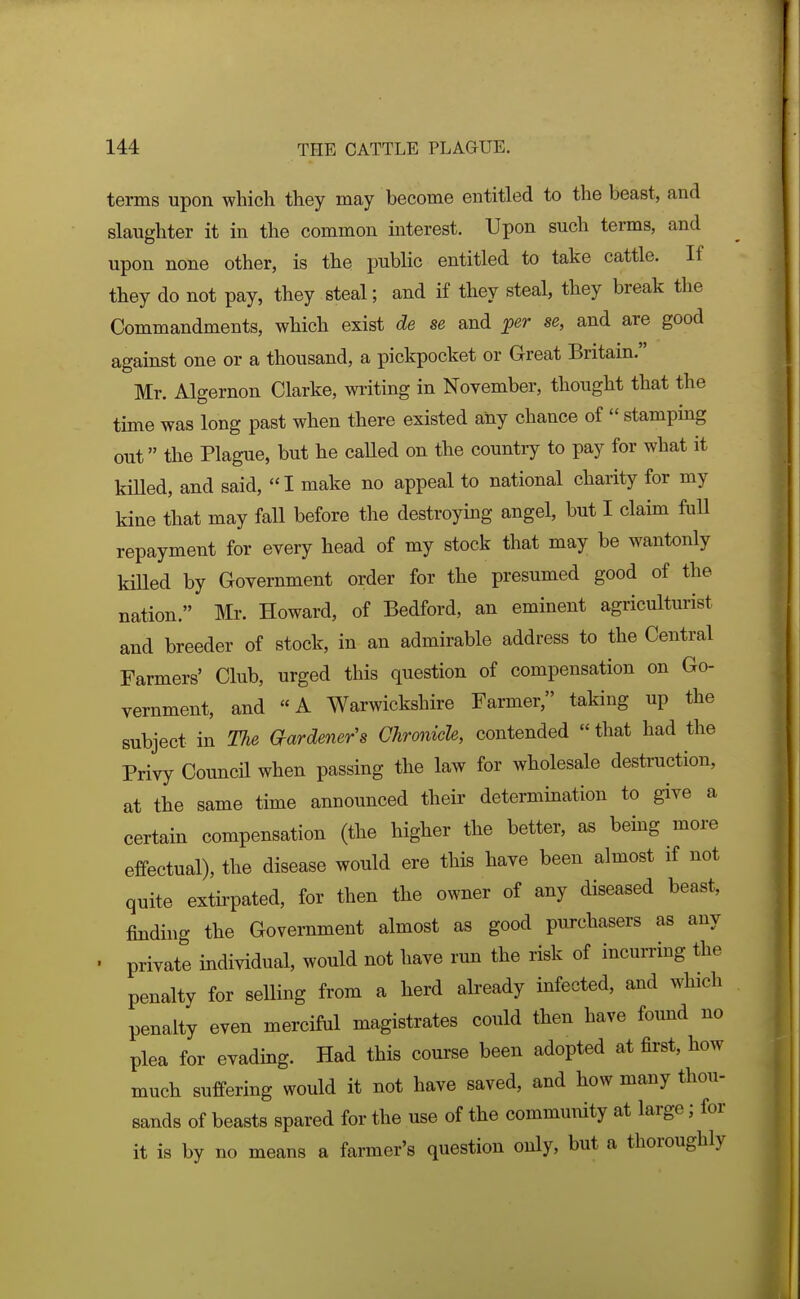 terms upon which they may become entitled to the beast, and slaughter it in the common interest. Upon such terms, and upon none other, is the public entitled to take cattle. If they do not pay, they steal; and if they steal, they break the Commandments, which exist de se and per se, and are good against one or a thousand, a pickpocket or Great Britam. Mr. Algernon Clarke, writing in November, thought that the time was long past when there existed any chance of  stamping out the Plague, but he caUed on the country to pay for what it killed, and said, I make no appeal to national charity for my kine that may fall before the destroying angel, but I claim full repayment for every head of my stock that may be wantonly kiUed by Government order for the presumed good of the nation. Mr. Howard, of Bedford, an eminent agriculturist and breeder of stock, in an admirable address to the Central Farmers' Club, urged this question of compensation on Go- vernment, and «A Warwickshire Farmer, taking up the subject in The aardener's Chronicle, contended  that had the Privy Council when passing the law for wholesale destruction, at the same time announced their determination to give a certain compensation (the higher the better, as being more effectual), the disease would ere this have been almost if not quite extirpated, for then the owner of any diseased beast, findhig the Government almost as good purchasers as any ■ private individual, would not have run the risk of incumng the penalty for selling from a herd already infected, and which penalty even merciful magistrates could then have found no plea for evading. Had this course been adopted at first, how much suffering would it not have saved, and how many thou- sands of beasts spared for the use of the community at large; for it is by no means a farmer's question only, but a thoroughly