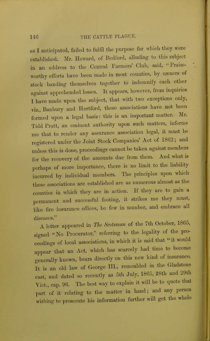 as I anticipated, failed to fulfil the purpose for which they were established. Mr. Howard, of Bedford, alluding to this subject in an address to the Central Farmers' Club, said, Praise- worthy efforts have been made in most counties, by o.wners of stock banding themselves together to indemnify each other against apprehended losses. It appears, however, from inquiries I have made upon the subject, that with two exceptions only, viz., Banbury and Hertford, these associations have not been formed upon a legal basis: this is an important matter. Mr. Tidd Pratt, an eminent authority upon such matters, informs me that to render any assurance association legal, it must be registered under the Joint Stock Companies' Act of 1862; and unless this is done, proceedings cannot be taken against members for the recovery of the amounts due from them. And what is perhaps of more importance, there is no limit to the liabdity incurred by individual members. The principles upon which these associations are established are as numerous almost as the counties in which they are in action. If they are to gain a permanent and successful footing, it strikes me they must, like fire insurance offices, be few m number, and embrace all diseases. A letter appeared in The Scotsman of the 7th October, 1865, signed «No Procurator, referring to the legality of the pro- ceedings of local associations, in which it is said that it would appear that an Act, which has scarcely had time to become generally known, bears directly on this new kind of insurance. It is an old law of George III., remoulded in the Gladstone cast, and dated so recently as 5th July, 1865, 28th and 29th Vict., cap. 96. The best way to explain it wHl be to quote that part of it relating to the matter in hand; and any person wishing to prosecute his information further will get the whole