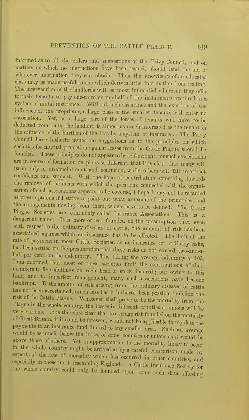 informed as to all the orders and suggestions of the Privy Coimcil, and on matters on which no instructions Save been issued, should lend the aid of Avhatever information they can obtain. Thus the knowledge of an educated class may be made useful to one which derives little information from readincr. The intervention of the landlords will be most influential wherever they offer to their tenants to pay one-third or one-half of the instalments required in a system of mutal insurance. Without such assistance and the exertion of the influence of the proprietor, a large class of the smaller tenants will enter no association. Yet, as a large part of the losses of tenants will have to be deducted from rents, the landlord is almost as much interested as the tenant in the diffusion of the burthen of the loss by a system of insurance. The Privy Council have hitherto issued no suggestions as to the principles on which societies for mutual protection against losses from the Cattle Plague' should be founded. These principles do not appear to be self-evident, for such associations a,re in coiu:se of formation on plans so different, that it is clear that many will issue only in disappointment and confusion, while others will fail to attract confidence and support. With the hope of contributing something towards the removal of the mists with which the questions connected with the organi- sation of such associations appears to be covered, I hope I may not be regarded as presumptuous if I strive to point out what are some of the principles, and the arrangements flowing from them, which have to be defined. The Cattle Plague Societies are commonly called Insurance Associations. This is a dangerous name. It is more or less founded on the presumption that, even with respect to the ordinary diseases of cattle, the amount of risk has been ascertained against which an insurance has to be effected. The limit of the rate of payment in most Cattle Societies, as an insurance for ordinary risks has been settled on the presumption that these risks do not exceed two-and-a- half per cent, on the indemnity. Thus taking the average indemnity at lOZ. I am mformed. that most of these societies hmit the contributions of their members to five shillings on each head of stock insured; but owing to this limit and to imperfect management, many such associations have° become bankrupt. If the amount of risk arising from the ordinary diseases of cattle has not been ascertained, much less has it hitherto been possible to define the nsk of the Cattle Plague. Whatever shall prove to be the mortality from the Plague m the whole countiy, the losses in different counties or unions will be very vanous. It is therefore clear that an average risk founded on the mortality of Great Bntain, if it could be foreseen, would not be applicable to re<rulate the payments to an insurance fund limited to any smaller area. Such an avera<.e would be as much below the losses of some counties or tmions as it would be above those of others. Yet an approximation to the mortality likely to occur in the whde countiy might be arrived at by a careful' comparison made by experts of the rate of mortahty which has occtirred in other countries, and especially in those most resembling England. A Cattle Insurance Socio y for the whole country could only be founded upon some stich data affoidin