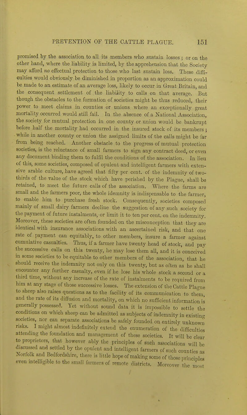 promised by the association to all its members who sustain losses ; or on the other hand, where the liability is limited, by the apprehension that the Society may afford no effectual protection to those who last sustain loss. These diffi- culties would obviously be diminished in proportion as an approximation could be made to an estimate of an average loss, likely to occur in Great Britain, and the consequent settlement of the liability to calls on that average. But though the obstacles to the formation of societies might be thus reduced, their power to meet claims in counties or unions where an exceptionally great mortality occurred would still fail. In the absence of a National Association, the society for mutual protection in one county or union would be banki-upt before half the mortality had occurred in the insured stock of its members ; - while in another county or union the assigned limits of the calls might be far from being reached. Another obstacle to the progress of mutual protection societies, is the reluctance of small farmers to sign any contract deed, or even any document binding them to fulfil the conditions of the association. In lieu of this, some societies, composed of opulent and intelligent farmers with exten- sive arable culture, have agreed that fifty per cent, of the indemnity of two- thirds of the value of the stock which have perished by the Plague, shall be retained, to meet the future calls of the association. Where the farms are small and the farmers poor, the whole idemnity is indispensable to the farmer, to enable him to purchase fresh stock. Consequently, societies composed mainly of small dairy farmers decline the suggestion of any such society for the payment of future instalments, or hmit it to ten per cent, on the indemnity. Moreover, these societies are often founded on the misconception that they are identical with insurance associations with an ascertained risk, and that one rate of payment can equitably, to other members, insure a farmer against cumulative casualties. Thus, if a farmer have twenty head of stock, and pay the successive calls on this twenty, he may lose them all, and it is conceived in some societies to be equitable to other members of the association, that he should receive the indemnity not only on this twenty, but as often as he shall encounter any further casualty, even if he lose his whole stock a second or a third time, without any increase of the rate of instalments to be required from him at any stage of those successive losses. The extension of the Cattle Plao-ue to sheep also raises questions as to the facility of its communication to th^m and the rate of its diffusion and mortality, on which no sufficient information is generally possessed. Yet without sound data it is impossible to settle the conditions on which sheep can be admitted as subjects of indemnity in existin<T societies, nor can separate associations be safely founded on entirely unknown risks. I might almost indefinitely extend the enumeration of the difficulties attending the foundation and management of these societies. It will be clear to proprietors, that however ably the principles of such associations will be discussed and settled by the opulent and intelligent farmers of such counties as Norfolk and Bedfordshire, there is little hope of making some of those princinles even mteUigible to the small farmers of remote districts. Moreover the n„st