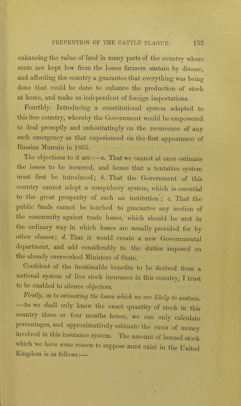 enhancing the value of land in many parts of the country where rents are kept low from the losses farmers sustain by disease, and affording the country a guarantee that everything was being done that could be done to enhance the production of stock at home, and make us independent of foreign importations. Fourthly, Introducing a constitutional system adapted to this free country, whereby the Grovernment would be empowered to deal promptly and unhesitatingly on the recurrence of any such emergency as that experienced on the first appearance of Russian Murrain in 1865. The objections to it are -.—a. That we cannot at once estimate the losses to be incurred, and hence that a tentative system must first be introduced; b. That the Government of this country cannot adopt a compulsory system, which is essential to the great prosperity of such an institution ; c. That the public funds cannot be touched to guarantee any section of the community against trade losses, which should be met in the ordinary way in which losses are usually provided for by other classes; d. That it would create a new Governmental department, and add considerably to the duties imposed on the already overworked Ministers of State. Confident of the inestimable benefits to be derived from a national system of live stock insurance in this country, I trust to be enabled to silence objectors. Firstli/, as to estimating the losses which we are likely to sustain. —As we shall only know the exact quantity of stock in this country three or four months hence, we can only calculate percentages, and approximatively estimate the sums of money involved in this insurance system. The amount of horned stock which we have some reason to suppose must exist in the United Kingdom is as follows:—