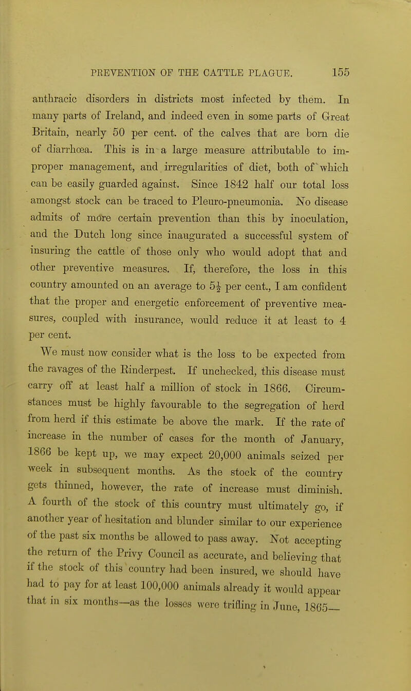 anthracic disorders in districts most infected by them. In many parts of Ireland, and indeed even in some parts of Great Britain, nearly 50 per cent, of the calves that are bom die of diarrhoea. This is in a large measure attributable to im- proper management, and irregularities of diet, both of which can be easily guarded against. Since 1842 half our total loss amongst stock can be traced to Pleuro-pneumonia. No disease admits of more certain prevention than this by inoculation, and the Dutch long since inaugurated a successful system of insuring the cattle of those only who would adopt that and other preventive measures. If, therefore, the loss in this country amounted on an average to 5^ per cent., I am confident that the proper and energetic enforcement of preventive mea- sures, coupled with insurance, would reduce it at least to 4 per cent. We must now consider what is the loss to be expected from the ravages of the Einderpest. If unchecked, this disease must carry off at least half a million of stock in 1866. Circum- stances must be highly favourable to the segregation of herd from herd if this estimate be above the mark. If the rate of increase in the number of cases for the month of January, 1866 be kept up, we may expect 20,000 animals seized per week in subsequent months. As the stock of the country gets thinned, however, the rate of increase must diminish. A fourth of the stock of this country must ultimately go, if another year of hesitation and blunder similar to our experience of the past six months be allowed to pass away. Not accepting the return of the Privy Council as accurate, and believing that if the stock of this country had been insured, we should have had to pay for at least 100,000 animals already it would appear that in six months—as the losses were trifling in June, 1865—