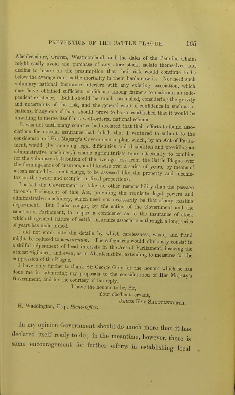 Aberdeenshire, Craven, Westmoreland, and the dales of the Pennine Chain, might easily avoid the purchase of any store stock, isolate themselves, and decline to insure on the presumption that their risk would continue to be below the average rate, as the mortality in their herds now is. Nor need such voluntary national insurance interfere with any existing association, which may have obtained su£6cient confidence among farmers to maintain an inde- pendent existence. But I should be much astonished, considering the gravity and uncertainty of the risk, and the general want of confidence in such asso- ciations, if any one of them should prove to be so established that it would be unwilling to merge itself in a well-ordered national scheme. It was not until many counties had declared that their efforts to found asso- ciations for mutual assurance had failed, that I ventured to submit to the consideration of Her Majesty's Government a plan which, by an Act of Parliar ment, would (by removing legal difficulties and disabilities and providing an administrative machmery) enable agriculturists more effectually to combine for the voluntary distribution of the average loss from the Cattle Plague over the farming-lands of insurers, and Ukewise over a series of years, by means of a loan secured by a rent-charge, to be assessed like the property and income- tax on the owner and occupier in fixed proportions. I asked the Government to take no other responsibility than the passage through Parliament of this Act, providing the requisite legal powers and administrative machinery, which need not necessarily be that of any existing department. But I also sought, by the action of the Government and the sanction of Parliament, to inspire a confidence as to the insurance of stock which the general failure of cattle msurance associations through a lono- series of years has undermined. ° I did not enter mto the details by which carelessness, waste, and fraud might be reduced to a minimum. The safeguards would obviously consist in a skilful adjustment of local interests in thevAct of Parliament; insuring the utmost vigilance, and even, as in Aberdeenshire, extending to measures for the suppression of the Plague. I have only further to thank Sir George Grey for the honour which he has done me m submitting my proposals to the consideration of Her Majesty's Government, and for the courtesy of the reply. I have the honour to be. Sir, Your obedient servant, James Kay Shuttlewobth. H. Waddington, Esq., Home-Office. In my opinion Government should do much more than it has declared itself ready to do; in the meantime, however, there is some encouragement for further efforts in establishing local