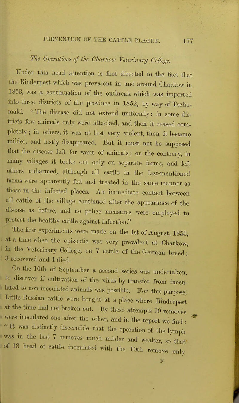 The Operations of the Charkoiv Veterinary College. Under this head attention is first directed to the fact tliat the Einderpest which was prevalent in and around Charkow in 1853, was a continuation of the outbreak which was imported into three districts of the province in 1852, by way of Tschu- maki.  The disease did not extend uniformly: in some dis- tricts few animals only were attacked, and then it ceased com- pletely ; in others, it was at first very violent, then it became milder, and lastly disappeared. But it must not be supposed that the disease left for want of animals; on the contrary, in many villages it broke out only on separate farms, and left others unharmed, although all cattle in the last-mentioned farms were apparently fed and treated in the same manner as those in the infected places. An immediate contact between all cattle of the viUage continued after the appearance of the disease as before, and no police measures were employed to protect the healthy cattle against infection. The first experiments were made on the 1st of August, 1853, : at a time when the epizootic was very prevalent at Charkow, i in the Veterinary College, on 7 cattle of the German breed- 3 recovered and 4 died. On the 10th of September a second series was undertaken, to discover if cultivation of the virus by transfer from inocu- lated to non-inoculated animals was possible. For this pm-pose, Little Eussian cattle were bought at a place where Einderpest at the time had not broken out. By these attempts 10 removes ■ were inoculated one after the other, and in the report we find ■  It was distinctly discernible that the operation of the lymph ^ was in the last 7 removes much mHder and weaker, so that ^of 13 head of cattle inoculated with the 10th remove only