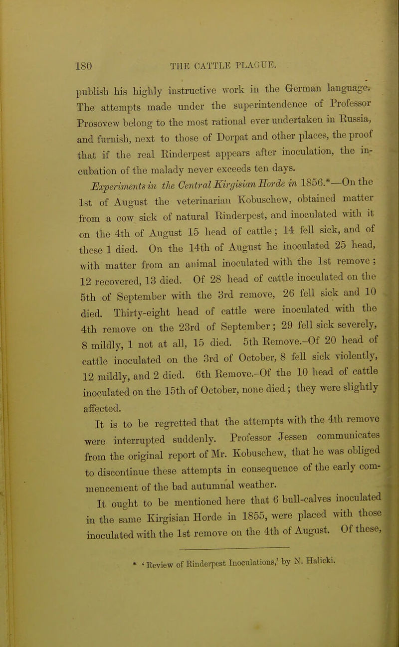 publish his highly instructive \York in the German language. The attempts made under the superintendence of Professor Prosovew belong to the most rational ever undertaken in Kussia, and furnish, next to those of Dorpat and other places, the proof that if the real Einderpest appears after inoculation, the in- cubation of the malady never exceeds ten days. Experiments in the Central Kirgisian Horde in 1856.*—On the 1st of August the veterinarian Kobuschew, obtained matter from a cow sick of natural Einderpest, and inoculated with it on the 4th of August 15 head of cattle; 14 fell sick, and of these 1 died. On the 14th of August he inoculated 25 head, with matter from an animal inoculated with the 1st remove ; 12 recovered, 13 died. Of 28 head of cattle inoculated on the 5th of September with the 3rd remove, 26 fell sick and 10 died. Thirty-eight head of cattle were inoculated with the 4th remove on the 23rd of September; 29 fell sick severely, 8 mildly, 1 not at all, 15 died. 5th Eemove.-Of 20 head of cattle inoculated on the 3rd of October, 8 fell sick violently, 12 mildly, and 2 died. 6th Eemove.-Of the 10 head of cattle inoculated on the 15th of October, none died; they were slightly affected. It is to be regretted that the attempts with the 4th remove were interrupted suddenly. Professor Jessen communicates from the original report of Mr. Kobuschew, that he was obliged to discontinue these attempts in consequence of the early com- mencement of the bad autumnal weather. It ought to be mentioned here that 6 buU-calves inoculated in the same Kirgisian Horde in 1855, were placed with those inoculated with the 1st remove on the 4th of August. Of these. * «Review of Rinderpest Inoculations,' by N. Halicki.