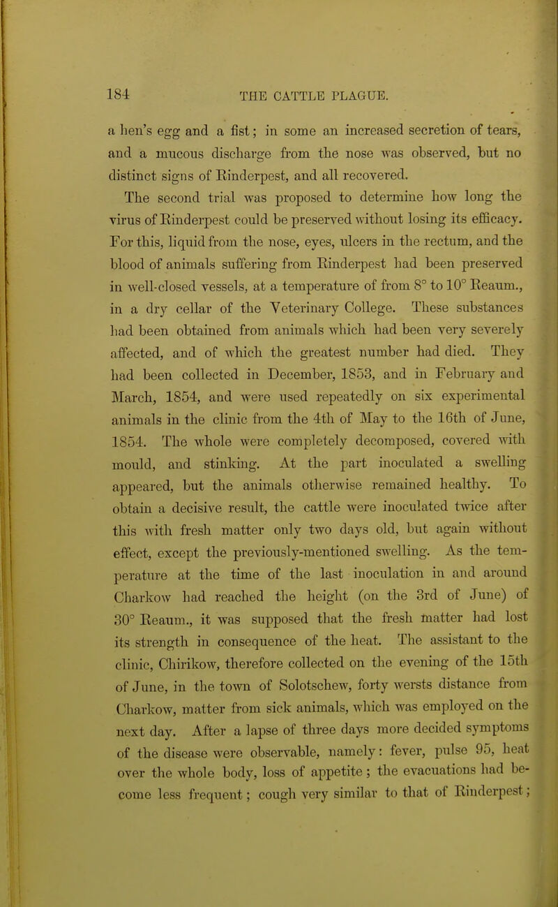 a hen's egg and a fist; in some an increased secretion of tears, and a mucous discharge from the nose was observed, but no distinct signs of Rinderpest, and all recovered. The second trial was proposed to determine how long the virus of Einderpest could be preserved without losing its efficacy. For this, liquid from the nose, eyes, ulcers in the rectum, and the blood of animals suffering from Rinderpest had been preserved in well-closed vessels, at a temperature of from 8° to 10° Reaum., in a dry cellar of the Veterinary College. These substances had been obtained from animals which had been very severely affected, and of which the greatest number had died. They had been collected in December, 1853, and in February and March, 1854, and were used repeatedly on six experimental animals in the clinic from the 4th of May to the 16th of June, 1854. The whole were completely decomposed, covered with mould, and stinking. At the part inoculated a swelling appeared, but the animals otherwise remained healthy. To obtain a decisive result, the cattle were inoculated t-vvice after this with fresh matter only two days old, but again without effect, except the previously-mentioned swelling. As the tem- perature at the time of the last inoculation in and around Charkow had reached the height (on the 3rd of June) of 30° Reaum., it was supposed that the fresh matter had lost its strength in consequence of the heat. The assistant to the clinic, Chirikow, therefore collected on the evening of the loth of June, in the town of Solotschew, forty wersts distance from Charkow, matter from sick animals, which was employed on the next day. After a lapse of three days more decided symptoms of the disease were observable, namely: fever, pulse 95, heat over the whole body, loss of appetite; the evacuations had be- come less frequent; cough very similar to that of Rinderpest;