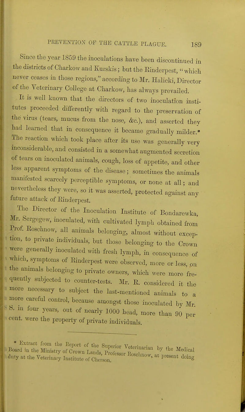 Since the year 1859 the inoculations have been discontinued in the districts of Charko^v and Kurskis; but the Einderpest, which never ceases in those regions, according to Mr. Halicki, Director of the Veterinary College at Charkow, has always prevailed. It is well known that the directors of two inoculation insti- tutes proceeded differently with regard to the preservation of the virus (tears, mucus from the nose, &c.), and asserted they had learned that in consequence it became gradually milder.* The reaction which took place after its use was generally very inconsiderable, and consisted in a somewhat augmented secretion of tears on inoculated animals, cough, loss of appetite, and other less apparent symptoms of the disease; sometimes the animals manifested scarcely perceptible symptoms, or none at all; and nevertheless they were, so it M-as asserted, protected against any future attack of Einderpest. The Director of the Inoculation Institute of Bondarewka, Mr. Sergegew, inoculated, mth cultivated lympli obtained from Prof Eoschnow, all animals belonging, almost without excep- ' tion, to private individuals, but those belonging to the Crown ■ were generally inoculated with fresh lynrph, in consequence of . which, symptoms of Einderpest were observed, more or less on • the animals belonging to private owners, which were more fre- quently subjected to counter-tests, m. E. considered it the more necessary to subject the last-mentioned animals to a more careful control, because amongst those inoculated by Mr ^ b. m four years, out of nearly 1000 bead, more than 90 per cent, were the property of private individuals. duty at the Vetenna..; Ins'ituTo C^.s': ^'-^ <^-g