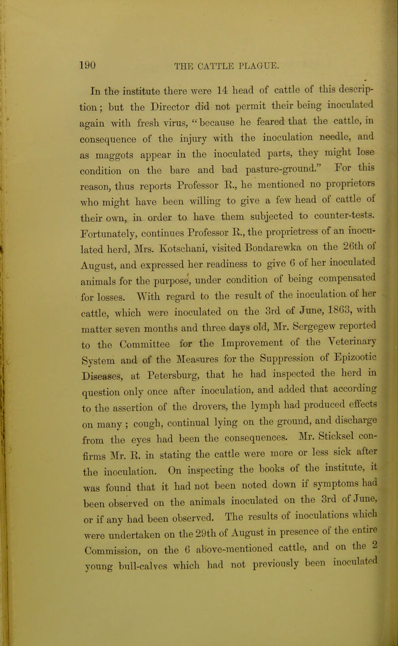 In the institute there were 14 head of cattle of this descrip- tion ; but the Director did not permit their being inoculated again with fresh virus,  because he feared that the cattle, in consequence of the injury with the inoculation needle, and as maggots appear in the inoculated parts, they might lose condition on the bare and bad pasture-ground. For this reason, thus reports Professor E., he mentioned no proprietors who might have been willing to give a few head of cattle of their own, in order to have them subjected to counter-tests. Fortunately, continues Professor E., the proprietress of an inocu- lated herd, Mrs. Kotschani, visited Bondarewka on the 26th of August, and expressed her readiness to give 6 of her inoculated animals for the purpose, under condition of being compensated for losses. With regard to the result of the inoculation of her cattle, which were inoculated on the 3rd of June, 1863, with matter seven months and three days old, Mr. Sergegew reported to the Committee for the Improvement of the Veterinar System and of the Measures for the Suppression of Epizootic Diseases, at Petersburg, that he had inspected the herd in question only once after inoculation, and added that according to the assertion of the drovers, the lymph had produced effects on many ; cough, continual lying on the ground, and discharge from the eyes had been the consequences. ]VIi\ Sticksel con- firms Mr. E. in stating the cattle were more or less sick after the inoculation. On inspectmg the books of the institute, it was found that it had not been noted down if symptoms had been observed on the animals inoculated on the 3rd of June, or if any had been observed. The results of inoculations which were undertaken on the 29th of August in presence of the entire Commission, on the 6 above-mentioned cattle, and on the 2 young bull-calves which had not previously been inoculated