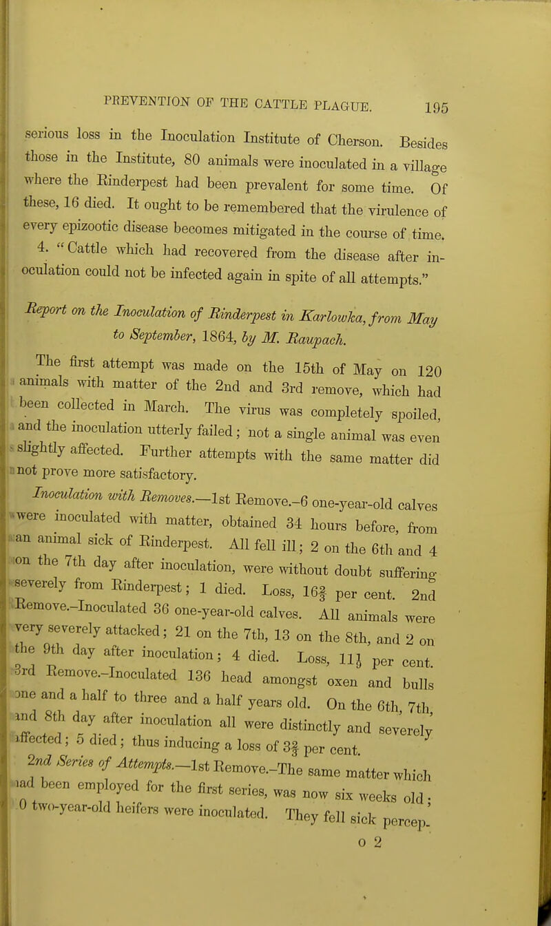 serious loss in the Inoculation Institute of Cherson. Besides those in the Institute, 80 animals were inoculated in a village where the Einderpest had been prevalent for some time. Of these, 16 died. It ought to be remembered that the virulence of every epizootic disease becomes mitigated in the course of time. 4. Cattle which had recovered from the disease after in- oculation could not be infected again m spite of aU attempts. B^(yrt m the Inoculation of Rmderpest in Karlowha, from May to September, 1864, by M. Raupach. The first attempt was made on the 15th of May on 120 ammals with matter of the 2nd and 3rd remove, which had been collected in March. The virus was completely spoiled and the inoculation utterly failed; not a single animal was even s slightly affected. Further attempts with the same matter did jonot prove more satisfactory. i Inoculation with Bemoves.~Ut Eemove.-6 one-year-old calves v^were moculated with matter, obtained 34 hours before, from ..;an anmial sick of Einderpest. All fell ill; 2 on the 6th and 4 •ion the 7th day after inoculation, were without doubt suffering -.severely from Einderpest; 1 died. Loss, 16f per cent. 2nd ■>Eemove.-Inoculated 36 one-year-old calves. AU animals were very severely attacked; 21 on the 7th, 13 on the 8th, and 2 on he 9th day after inoculation; 4 died. Loss, llj per cent. 3rd Eemove.-Inoculated 136 head amongst oxen and bulls one and a half to three and a half years old. On the 6th 7th Z t'v'! '''^'''y severei; effected; 5 died; thus inducing a loss of 3f per cent 2nd Series of Attempts-Ui Eemove.-The same matter which md been employed for the first series, was now six weeks old • 0 two-year-old heifers were inoculated. They fell sick percep' o 2