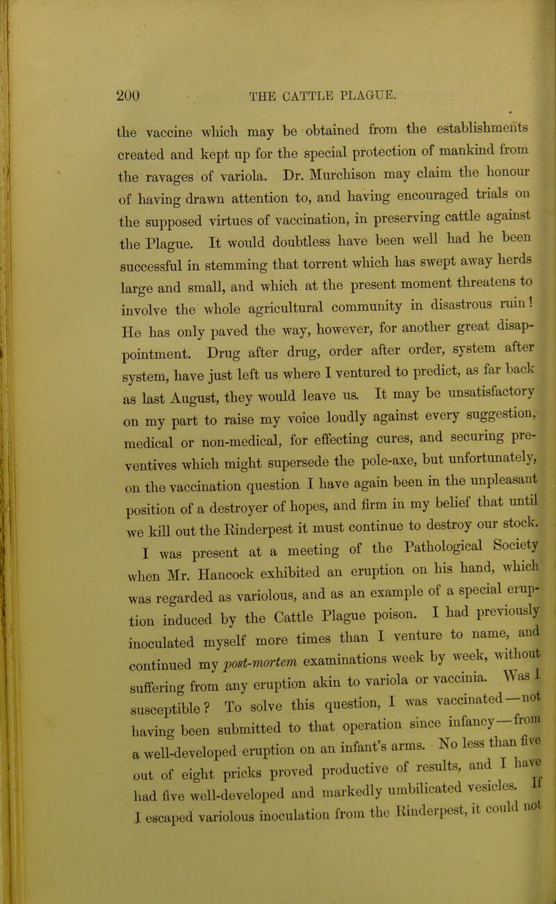 the vaccine wliich may be obtained from the establishments created and kept up for the special protection of mankind from the ravages of variola. Dr. Murchison may claim the honour of having drawn attention to, and having encouraged trials on the supposed virtues of vaccination, in preserving cattle against the Plague. It would doubtless have been well had he been successful in stemming that torrent which has swept away herds large and small, and which at the present moment threatens to involve the whole agricultural community in disastrous ruin! He has only paved the way, however, for another great disap- pointment. Drug after drug, order after order, system after system, have just left us where I ventured to predict, as far back as last August, they would leave us. It may be unsatisfactory on my part to raise my voice loudly against every suggestion, medical or non-medical, for effecting cures, and securing pre- ventives which might supersede the pole-axe, but unfortunately, on the vaccination question I have again been in the unpleasant position of a destroyer of hopes, and firm in my belief that imtil we km out the Einderpest it must continue to destroy our stock. I was present at a meeting of the Pathological Society when Mr. Hancock exhibited an eruption on his hand, which was regarded as variolous, and as an example of a special erup- tion induced by the Cattle Plague poison. I had previously inoculated myself more times than I venture to name, and continued post-mortem examinations week by week, without suffering from any eruption akin to variola or vaccinia. Was 1 susceptible? To solve this question, I was vaccinated-not having been submitted to that operation since infancy-from a well-developed einiption on an infant's arms. No less than five out of eight pricks proved productive of results, and I haYB^ had five well-developed and markedly umbilicated vesicles, n I escaped variolous inoculation from the liinderpest, it could no