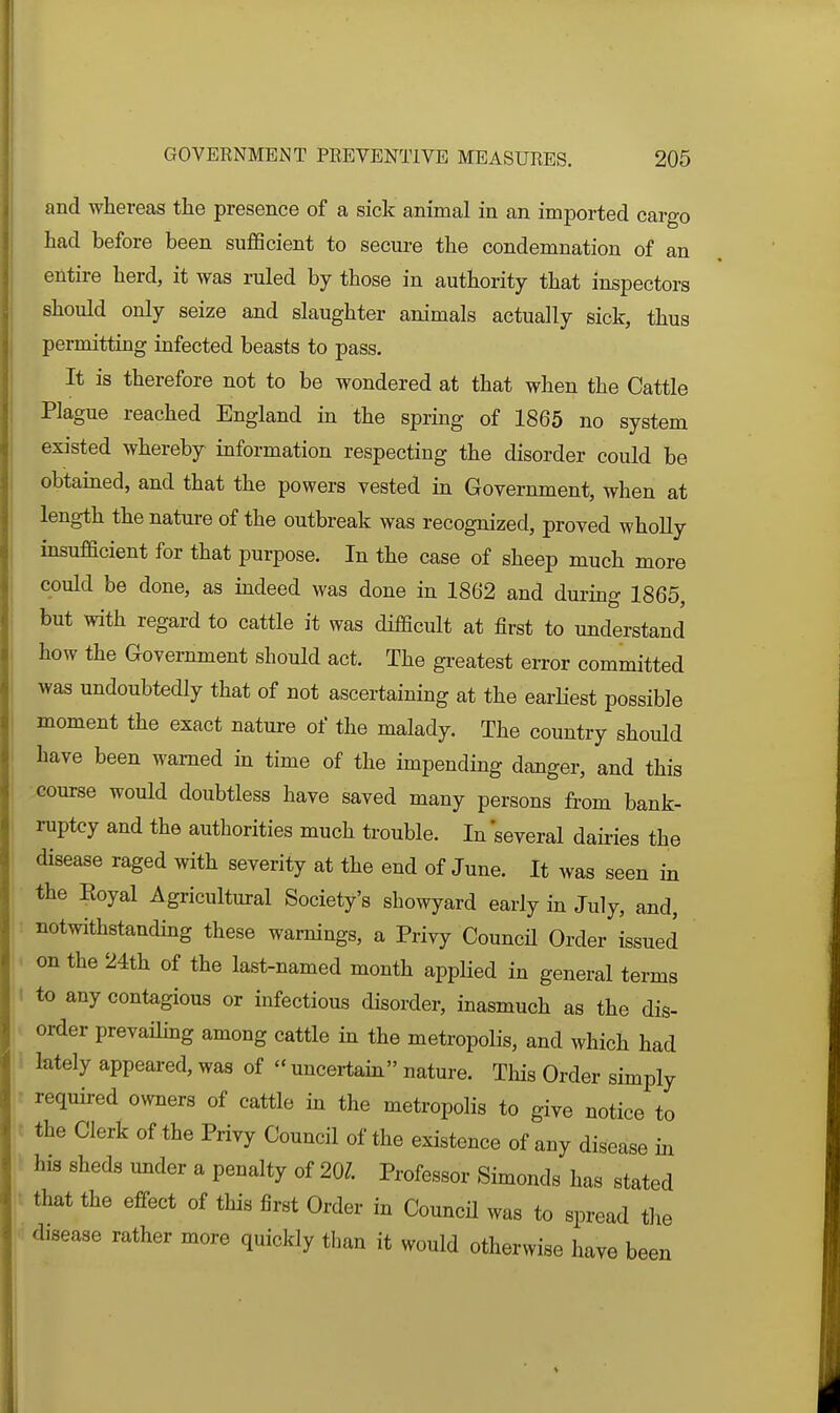 and whereas the presence of a sick animal in an imported cargo had before been sufficient to secure the condemnation of an entire herd, it was ruled by those in authority that inspectors should only seize and slaughter animals actually sick, thus permitting infected beasts to pass. It is therefore not to be wondered at that when the Cattle Plague reached England in the spring of 1865 no system existed whereby information respecting the disorder could be obtained, and that the powers vested in Government, when at length the nature of the outbreak was recognized, proved whoUy insufficient for that purpose. In the case of sheep much more could be done, as indeed was done in 1862 and during 1865, but with regard to cattle it was difficult at first to understand how the Government should act. The greatest error committed was undoubtedly that of not ascertaining at the earliest possible moment the exact nature of the malady. The country should have been warned in time of the impending danger, and this course would doubtless have saved many persons from bank- ruptcy and the authorities much trouble. In several dairies the disease raged with severity at the end of June. It was seen in the Koyal Agricultural Society's showyard early in July, and, notwithstandhig these warnings, a Privy CouncH Order issued i on the 24th of the last-named month applied in general terms I to any contagious or infectious disorder, inasmuch as the dis- order prevailing among cattle in the metropolis, and which had i lately appeared, was of uncertam nature. This Order simply r required owners of cattle in the metropolis to give notice to : the Clerk of the Privy Council of the existence of any disease m his sheds mider a penalty of 20?. Professor Simonds has stated that the effect of this first Order in CouncH was to spread the disease rather more quickly than it would otherwise have been