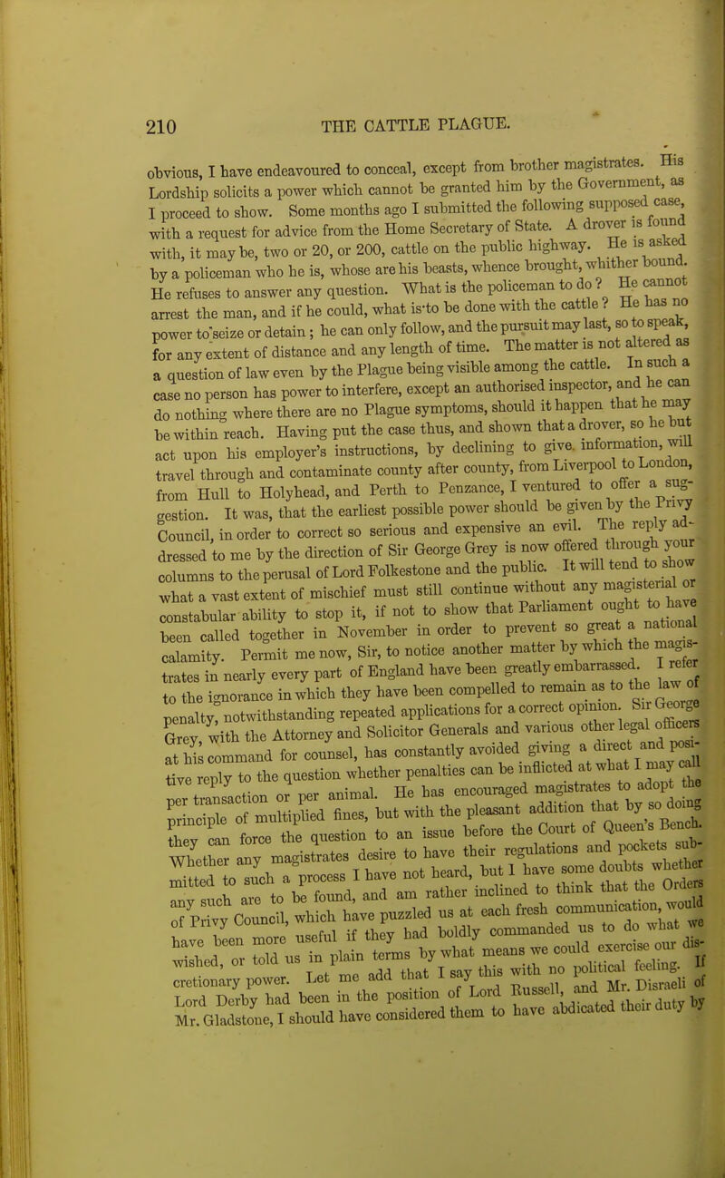 otvious, I have endeavoured to conceal, except from brother magistrates. His Lordship solicits a power which cannot be granted him by the Government, as I proceed to show. Some months ago I submitted the following supposed case with a request for advice from the Home Secretary of State. A drover is formd with, it maybe, two or 20, or 200, cattle on the public highway. He is asKea by a policeman who he is, whose are his beasts, whence brought, whither bound. He refuses to answer any question. What is the policeman to do ? He cannot arrest the man, and if he could, what is-to be done with the cat le ? He has no power to-seize or detain; he can only follow, and the pursuit may last, so to speak, L any extent of distance and any length of time. The matter is not altered as a question of law even by the Plague being visible among the cattle. In such a case no person has power to interfere, except an authorised inspector, and he can do nothing where there are no Plague symptoms, should it happen that he may be within reach. Having put the case thus, and shown that a drover, so he bu act upon his employer's instructions, by declining to give, information, wdl travel through and contaminate county after county, from Liverpool to London, from Hull to Holyhead, and Perth to Penzance, I ventured to offer a sug- gestion. It was, that the earliest possible power should be given by the Privy Council, in order to correct so serious and expensive an e^l. The reply ad- dressed to me by the direction of Sir George Grey is now oiiered through your  to the perusal of Lord Folkestone and the public. It will tend to ^o w what a vast extent of mischief must still continue without any -agi^^mal o constabular ability to stop it, if not to show that Parliament -ght t^ hav been called together in November in order to prevent so great a national crmHy. Permit me now. Sir, to notice another matter by which the magis- trates in nearly every part of England have been greatly embarrassed refer to the ic^norance in which they have been compelled to remam as to the kw o penaltyrnotwithstanding repeated applications for a correct opinion Sir Geor^ Sey, with the Attorney and Solicitor Generals and various otber legd o^^^^^ at hi command for counsel, has constantly avoided giving a di ect and pos te reply ^^^^^^ question whether penalties can be inflicted at what I may c.U Ir tiansaction or per animal. He has encouraged magistrates to adopt the ZX^TmZvl^ei fines, but with the plea^nt addition that by so doing Ty enforce the question to an issue before the Court of Q-en's BencL cretionary power. ^^^^ '^^^^ ^7/^^ , ^sell and Mr. Disraeli of