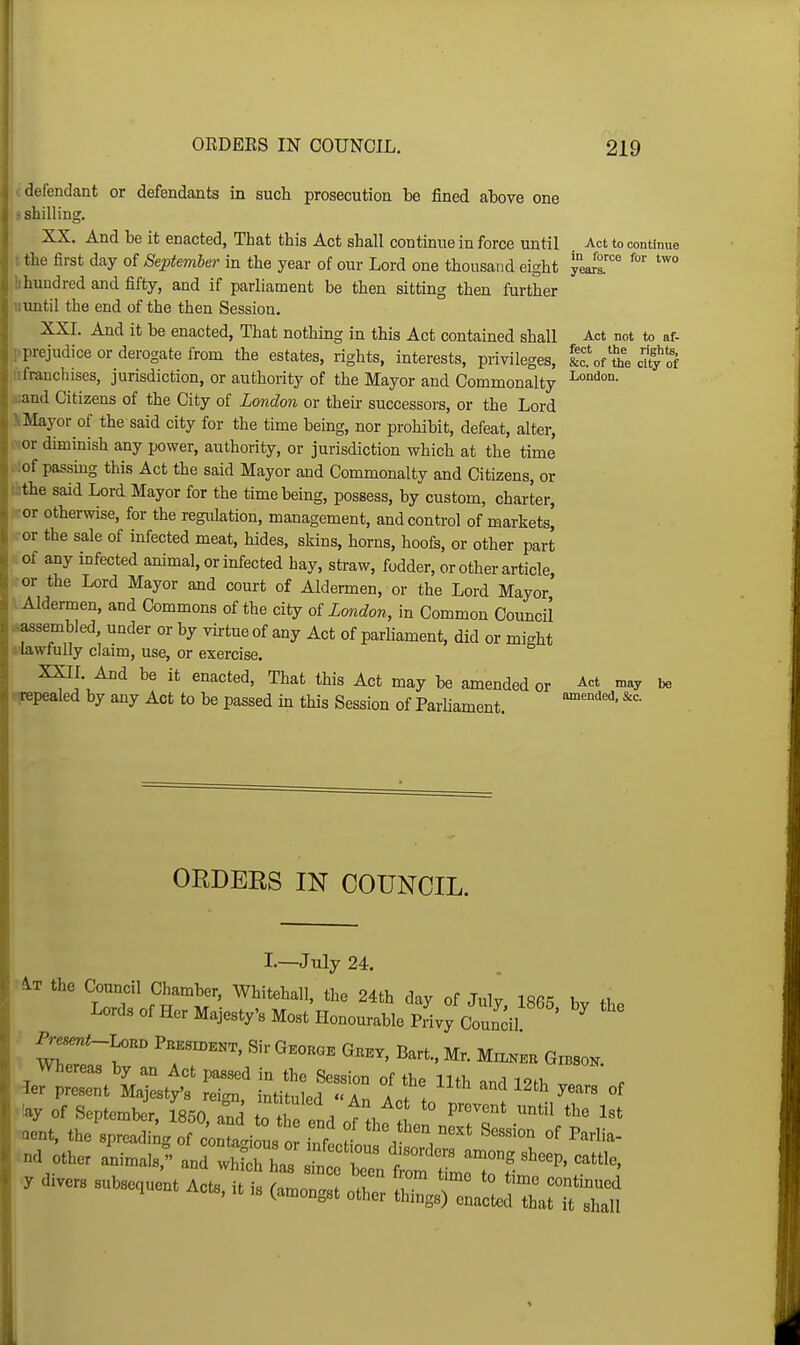 defendant or defendants in such prosecution be fined atove one i shilling. XX. And be it enacted, That this Act shall continue in force until Act to continue ; the first day of September in the year of our Lord one thousand eight y°eJr' !ihundred and fifty, and if parliament be then sitting then further uimtil the end of the then Session. XXI. And it be enacted. That nothing in this Act contained shall Act not to af- i-prejudice or derogate from the estates, rights, interests, privileges, ItJt, city of iifranchises, jurisdiction, or authority of the Mayor and Commonalty Ai&ml Citizens of the City of London or their successors, or the Lord SiMayor of the said city for the time being, nor prohibit, defeat, alter, o:or diminish any power, authority, or jurisdiction which at the time i':of passing this Act the said Mayor and Commonalty and Citizens, or tflthe said Lord Mayor for the time being, possess, by custom, charter, .-or otherwise, for the regulation, management, and control of markets, ror the sale of infected meat, hides, skins, horns, hoofs, or other part of any infected animal, or infected hay, straw, fodder, or other article ■or the Lord Mayor and court of Aldermen, or the Lord Mayor' vAldermen, and Commons of the city oi London, in Common Council .^sembled, under or by virtue of any Act of parliament, did or might ^lawfully claim, use, or exercise. XXIL And be it enacted, That this Act may be amended or »»y be .Repealed by any Act to be passed m this Session of Parliament. ORDERS IN COUNCIL. I.—July 24. ■At the Council Chamber, Whitehall, the 24th day of Julv IRfi^ i .t. Lords of Her Majesty's MostHonourablepJvyctncil ' ' I ^—. Sir Gkokok Gbkv, Bart., Mr. M™ Gxbso.. Whereas by an Act passed in the Session of the 11th and 1?th ier present Majesty's rei<m intituled  Ar, I ! ! '^^ 12th years of ^!ay of September. 1850 aTd to twtl !i *° P^'^^'^*