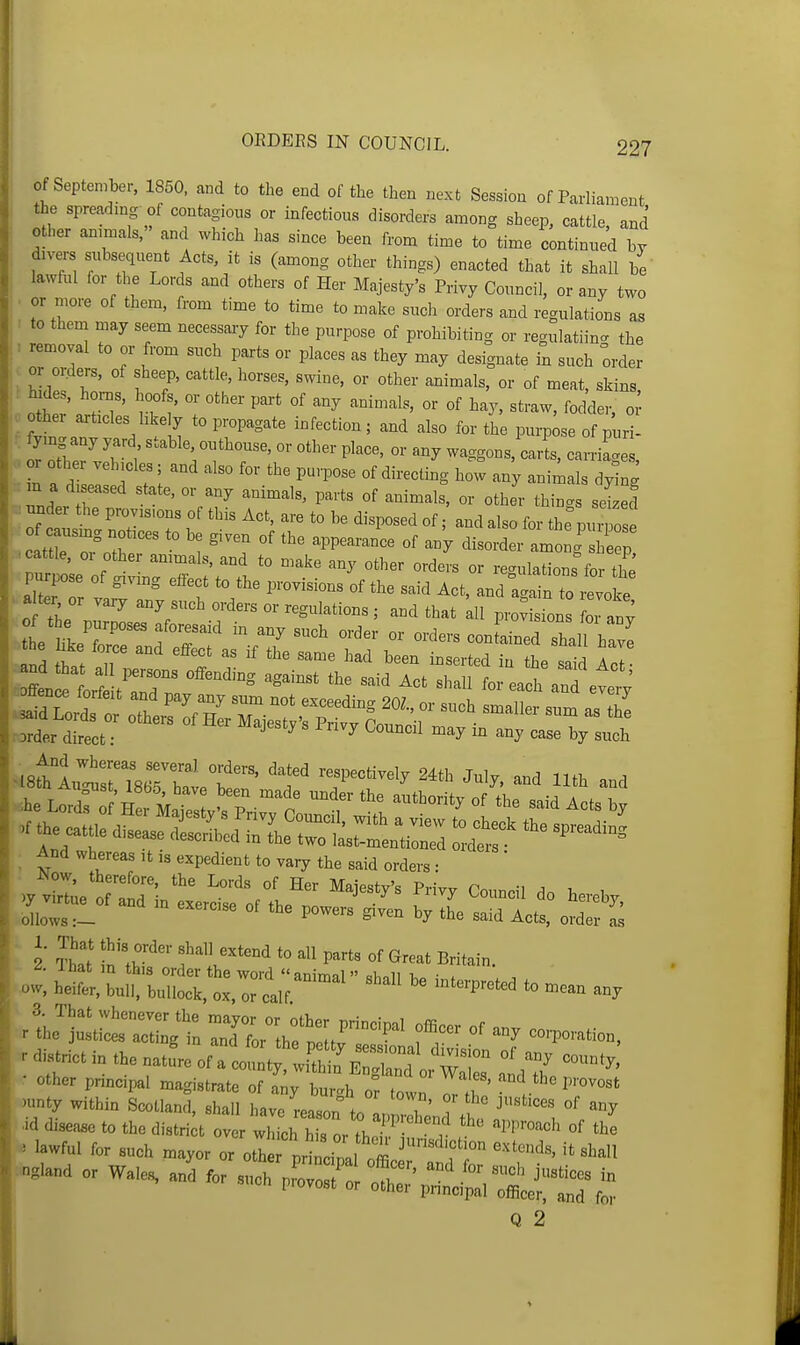 of September, 1850. and to the end of the then next Session of Parliament the spreadmg of contagions or infections disorders among sheep, cattle, and other ammals, and which has since been from time to time continned by divers subsequent Acts, it is (among other things) enacted that it shall be lawful for the Lords and others of Her Majesty's Privy Council, or any two . or more of them, from time to time to make such orders and regulations as ' to them may seem necessary for the purpose of prohibiting or regulatiin<. the . removal to or from such paxts or places as they may designate in such order or or-ders, of sheep, cattle, horses, swine, or other animals, or of meat, skins, Iter a^t-T' rtl' Z ''''''''''' °^ ^'^3^' '^Mer, o ■ othei articles hkely to propagate infection; and also for the purpose of puri- r otWvT ; - P^-> or any waggons,'carl, carriage, or other vehicles; and also for the purpose of directing how any animals dying m a diseased state, or any animals, parts of animals, or other things sdzed : under the provisions of this Act, are to be disposed of and also for the pxZ .c tt^ Tothr : °' ^^P^^™^^ °^ among S e p .cattle, 01 othe ammals, and to make any other orders or regulations for the pu^p^se of givmg effect to the provisions of the said Act, and a^ain to ivoke . And whereas it is expedient to vary the said orders : )y vtl;e oflT- ^'^ ''^j^^^^'^ ^^^ ^^--il do hereby LTs l  '''''''''' by the said Acts, ol^^ S 2 Sal In'thf f^*o P-ts of Great Britain. llH^i:!^:::^:,-^^ ^^-^^ --P-cd to mean any r distHct in the natL of :ioZ:^^J^ other pnncipal magistrate of any bur^h or town T l '^t ^ )unty within Scotland, shall l>ave Lson to pi icuS --or wale. ai.r such p-rt:'^^-^^^ Q 2