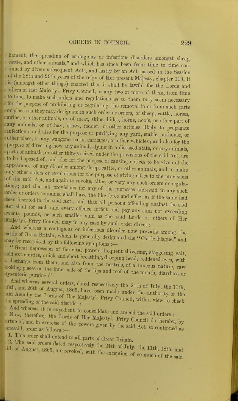 : liameut, the spreading of contagious or infections disorders amongst sheep, . cattle, and other animals, and which has since been from time to time con- : tmued by divers subsequent Acts, and lastly by an Act passed in the Session of the 28th and 29th years of the reign of Her present Majesty, chapter 119, it : IS (amongst other things) enacted that it shall be lawful for the Lords and 0 others of Her Majesty's Privy Council, or any two or more of them, from time to time, to make such orders and regulations as to them may seem necessary i.for the purpose of prohibiting or regulating the removal to or from such parts or places as they may designate in such order or orders, of sheep, cattle, horses s'swme, or other animals, or of meat, skins, hides, horns, hoofs, or other part of .a: any animals, or of hay, straw, fodder, or other articles likely to propa-ate infection ; and also for the purpose of purifying any yard, stable, outhouse or • other place, or any waggons, carts, carriages, or other vehicles; and also for the Vnmpose of directing how any animals dying in a diseased state, or any animals, .parts of animals or other things seized under the provisions of the said Act, are to be disposed of; and also for the purpose of causing notices to be given of the appearance af any disorder among sheep, cattle, or other animals, and to make any other orders or regulations for the purpose of giving effect to the provisions ■ Is a^d tf ' l> - ■ rder'or oV TT' '''^ '-^^-^^-^ any such Drder or orders contained shall have the like force and effect as if the same had tent JZr ^''^'-yf'^'^ «t payanysmn not exceeding i-Majestys Privy Council may in any case by such order direct • attle of Great Britain, which is generally designated the » Cattle Plague  aT,d *nay be recognised by the following symptoms — ^ ' ^ '2 P™' fr^l^^^^t shivermg, sta^^erin. gait r>i<l Act. by the Lo w' Hef M.i , 't 'j »f »k» 2 lio T'^P'^^^ °f Britain.