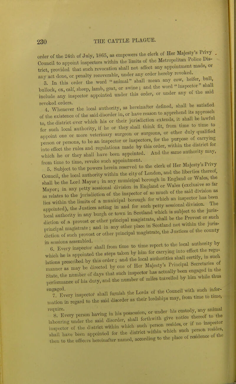 order of the 24th of July, 1865, as empowers the clerk of Her Majesty's Privy . Council to appoint inspectors within the limits of the Metropolitan ^ohce Dis- trict, provided that such revocation shall not affect any appomtment made, or any act done, or penalty recoverable, under any order hereby revoked 3. In this order the word animal shall mean any cow, heifer, bul bullock, ox, calf, sheep, lamb, goat, or swme ; and the word  -«P- - s^^^^ include any inspector appointed under this order, or under any of the said tm:'::^ local authority, as hereinafter defined, shall be satisfied of the existence of the said disorder in, or have reason to apprehend aj^proach t tt^district over which his or their jurisdiction extends, it shal be lawful for uch local authority, if he or they shall think fit, from time to tune to a^^poTnt one or more veterinary surgeon or surgeons, or other duly qualified p son or persons, to be an inspector or inspectors, for the ^^^^^^^^ nto effect the rules and regulations made by this ordeis withm the d t ct or which he or they shall have been appointed. And the same authouty maj, from time to time, revoke such appointment. , , r> • 5 S^b ect to the powers herein reserved to the clerk of H- Majesty's Privy Council, L local auLrity within the city of London, and the l^-ti^^^^^^^^^ shall be the Lord Mayor; in any municipal borough in England oi Wales, the M yo^- t any petty sessional division in England or Wales (exclusive so far fs Ses to the juvildiction of the inspector of so much of the said division as i tL liuiits of a municipal borough for which an inspector has W appointed), the Justices acting in and for such petty sessional division. The Stithority in any bur.h or town in Scotland which is subject to the juris- dic Lrof a provost or other principal magistrate, shall be the Proves or such .^.1 nvxXtvate ■ and in any other place in Scotland not withm the juns- Srlf ::Cvost or other principal magist.te, the Justices of the county rZ:;:^- shaU fro. .me to .me report to the ^^^^^ which he is appointed the steps taken by him for carrymg in -S^^ ^rrr?Lro?dS. tiisuch ^^2^::^-:^^:: iwformance ot his duly, and the mmiber of miles tla^ella^ Dy 'Tsverv in— shall tonish the Lords ot the Couneil »ith such lufo,- „,a«o!Te^rdtthe said disorder a. their lordshi,. may. Iro. tinre to tinie. T E-ery ha™, iii his PO'St^S^i^'^S^rrt r r r :iii:e::rr: -