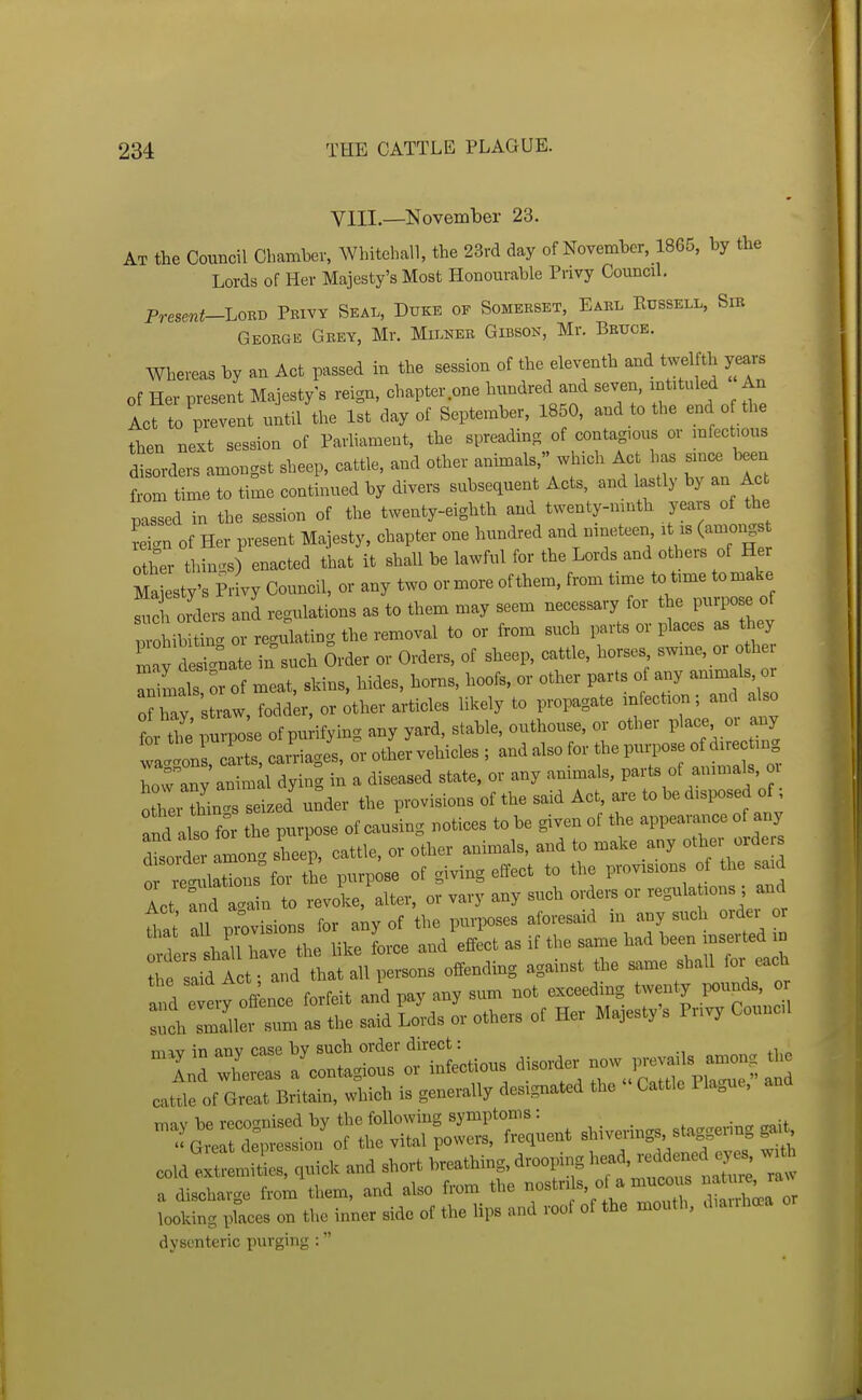 VIII.—November 23. At the Council Chamber, Whitehall, the 23rd day of November, 1865, by the Lords of Her Majesty's Most Honourable Privy Council. Presmt-Lovi^ Peivy Seal, Duke of Somerset, Eael Eussell, Sir Georgis Grey, Mr. Milner Gibson, Mr. Bruce. Whereas by an Act rassed in the session of the eleventh and twelfth yea., of Her present Majesty's reign, chapter one hundred and seven, intituled An Act to prevent until the 1st day of September, 1850, and to the end of the then next session of Parhament, the spreading of contag.ous or mfectious disorders amongst sheep, cattle, and other animals, which Act has sm^ been from time to time continued by divers subsequent Acts, and lastly by an Act passed in the session of the twenty-eighth and twenty-mnth years of the Sign of Her present Majesty, chapter one hundred and nineteen lUs (amongs other thin.^s) enacted that it shall be lawful for the Lords and others of Her Ma esty's Pr vy Council, or any two or more ofthem, from time to t,me tomake ^l oTders and regulations as to them may seem necessary for the purpose of Tohib tC or regulating the removal to or from such parts or places as they CdS-ate in such 5rder or Orders, of sheep, cattle, horses swme, or o h Tn mals or of meat, skins, hides, horns, hoofs, or other parts of any ammals, oi of hay straw, foddLr, or ^ther articles likely to propagate infection; and also or the'purpo e of purifying any yard, stable, outhouse, or other pl-, or any waggons, carts, ca ' iages, or other vehicles ; and also for the purpose of d^^e ting Tow anv animal dying in a diseased state, or any animals, parts of animals, oi Xei things seized'under the provisions of the said Act, are to bo d.sposed of; and also for the purpose of causing notices to be given of the appearance of any dloiS among sheep, cattle, or other animals, and to make any other orde s 0 ref lations for the purpose of giving effect to the provisions of the said Act fnd a.ain to revoke, alter, or vary any such orders or regula ions ; and 71 provisions for any of the purposes aforesaid in any such order or rs h^^^^^^^^^ L-ce and^ffect as if the same had been inserted m Jhe said lot; and that all persons offending against the same shall for each aid etiy off nee forfeit and pay any sum not exceeding twenty ^unds or !nch sm^er sum as the said Lords or others of Her Majesty s Pnvy Councl nuy in any case by such ^.^^^^^^ ....Us among the And whereas a contagious or mtectious aisomer uu i ^„ _j catUe of Great Britain, which is generally designated the Cattle 1 lague, and ^::z:;:s::f :?;rr:;^- shivenngs staye^ng gai, cold—Uuickandshort breathing, drooping 11^^ a discharge from them, and also from the -^^^ ^^3;^ tlnSea or looking places on the inner side of the lips and roof of the mouth, diauhoea dysenteric purging :