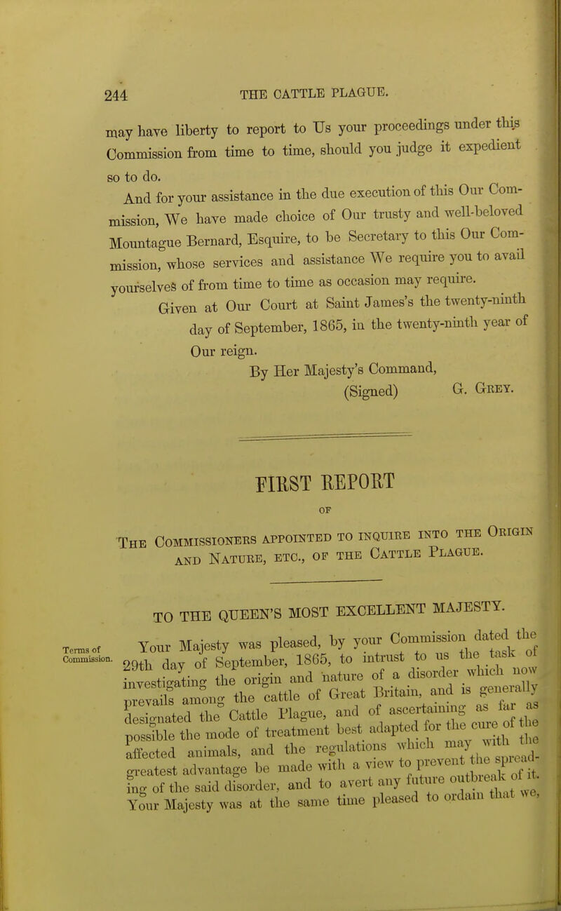 may have liberty to report to Us your proceedings under thi^ Commission from time to time, sliould you judge it expedient so to do. And for your assistance in tlie due execution of tliis Our Com- mission, We have made clioice of Our trusty and well-beloved Mountague Bernard, Esquire, to be Secretary to this Our Com- mission, whose services and assistance We require you to avaQ yourselves of from time to time as occasion may require. Given at Om- Court at Saint James's the twenty-ninth day of September, 1865, in the twenty-ninth year of Our reign. By Her Majesty's Command, (Signed) G. G-rey. EIUST EEPOUT OF -The Commissioners appointed to inquire into the Origin AND Nature, etc., op the Cattle Plague. Tenns of Comioission. TO THE QUEEN'S MOST EXCELLENT MAJESTY. Your Majesty was pleased, by your Commission dated the 29th day of September, 1865, to intrust to us the task of Lvtttatin. the origin and nature of a disorder which now reva^^'s am^^^ the cattle of Great Britain, and xs generally f:i::LTL^ C.iile Hague, and of ascertainmg as lar a poSible the mode of treatment best adapted or U.ef affected animals, and the regulations ^f^'^^^^.^^^^^^^^ gx^eatest advantage be made with a view to F^^^ J^/f,. £g of the said disorder, and to avert any future ^utb ^ak o^^^^^^^ Youv Majesty was at the same time pleased to ordain that we,