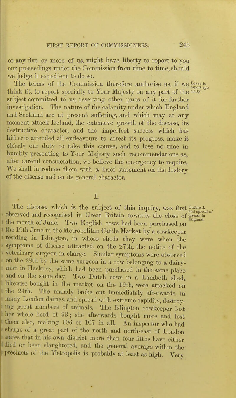 or any five or more of us, miglit have liberty to report to you our proceediugs under tlie Commission from time to time, should we judge it expedient to do so. The terms of the Commission therefore authorise us, if we ^'^^^ ' report sp [ think fit, to report specially to Tour Majesty on any part of the '^''^y- subject committed to us, reserving other parts of it for further investigation. The nature of the calamity under which England and Scotland are at present suffering, and which may at any moment attack Ireland, the extensive growth of the disease, its destructive character, and the imperfect success which has hitherto attended all endeavours to arrest its progress, make it clearly our duty to take this course, and to lose no time in humbly presenting to Your Majesty such recommendations as, after careful consideration, we believe the emergency to require. We shall introduce them with a brief statement on the history of the disease and on its general character. ' . 'I The disease, which is the subject of this inquiry, was first ^^^^^^'''^ observed and recog-nised in Great Britain towards the close of |^<=f^'^^' I the month of June. Two English cows had been purchased on I the 19th June in the Metropolitan Cattle Market by a cowkeeper :i residing in Islington, in whose sheds they were when the • symptoms of disease attracted, on the 27th, the notice of the > veterinary surgeon in charge. Similar symptoms were observed c on the 28th by the same surgeon in a cow belonging to a dairy- i man in Hackney, which had been purchased in the same jjlace- and on the same day. Two Dutch cows in a Lambeth shed,,  ' likewise bought m the market on the 19th, were attacked on the 24th. The malady broke out immediately afterwards in r many London dairies, and spread with extreme rapidity, destroy- 1 ing great numbers of animals. The Islington cowkeeper lost ' her whole herd of 93; she afterwards bought more and lost ■ them also, making lOo or 107 in all. An inspector who had charge of a gi-eat part of the north and nortli-east of London ^ states that in his own district more than four-fifths have either ■ died or been slaughtered, and the general average within the ('precincts of the Metropolis is probably at least as high. Very