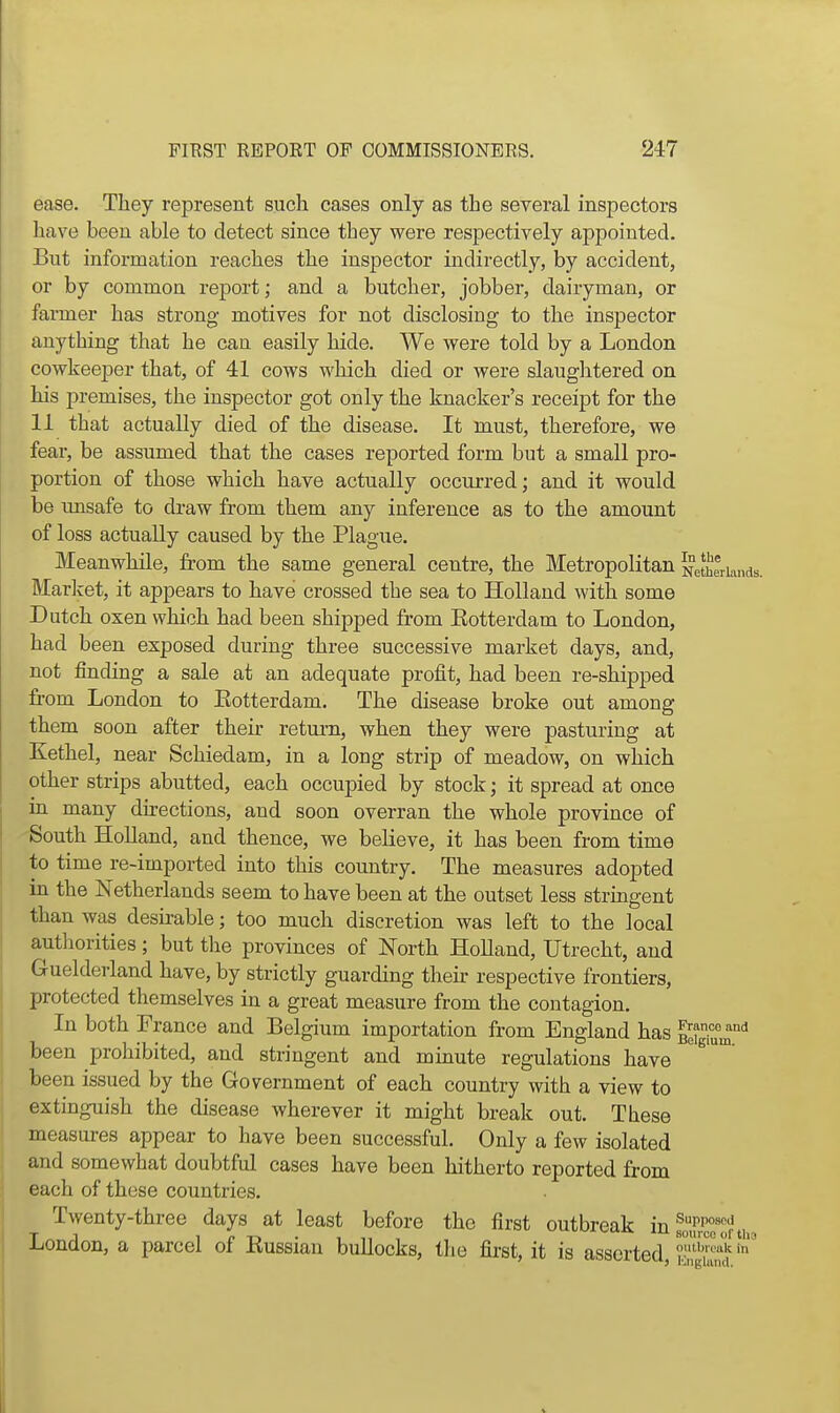 ease. They represent such cases only as the several inspectors have been able to detect since they were respectively appointed. But information reaches the inspector indirectly, by accident, or by common report; and a butcher, jobber, dairyman, or farmer has strong motives for not disclosing to the inspector anything that he can easily hide. We were told by a London cowkeeper that, of 41 cows which died or were slaughtered on his premises, the inspector got only the knacker's receipt for the 11 that actually died of the disease. It must, therefore, we fear, be assumed that the cases reported form but a small pro- portion of those which have actually occurred; and it would be unsafe to draw from them any inference as to the amount of loss actually caused by the Plague. Meanwhile, from the same general centre, the Metropolitan Netherlands Market, it appears to have crossed the sea to Holland with some Dutch oxen which had been shipped from Rotterdam to London, had been exposed during three successive market days, and, not finding a sale at an adequate profit, had been re-shipped from London to Eotterdam. The disease broke out among them soon after their return, when they were pasturing at Kethel, near Schiedam, in a long strip of meadow, on which other strips abutted, each occupied by stock; it spread at once in many directions, and soon overran the whole province of South Holland, and thence, we beHeve, it has been from time to time re-imported into this country. The measures adopted in the Netherlands seem to have been at the outset less stringent than was desirable; too much discretion was left to the local authorities; but the provinces of North Holland, Utrecht, and Guelderland have, by strictly guarding then- respective frontiers, protected themselves in a great measure from the contagion. In both France and Belgium importation from England has ^?gi°u^'' been prohibited, and stringent and minute regulations have been issued by the Government of each country with a view to extinguish the disease wherever it might break out. These measures appear to have been successful. Only a few isolated and somewhat doubtful cases have been hitherto reported from each of these countries. Twenty-three days at least before the first outbreak in soTcoTr tin London, a parcel of Eussian bullocks, the first, it is assorted t^'^™^ in iglmid.
