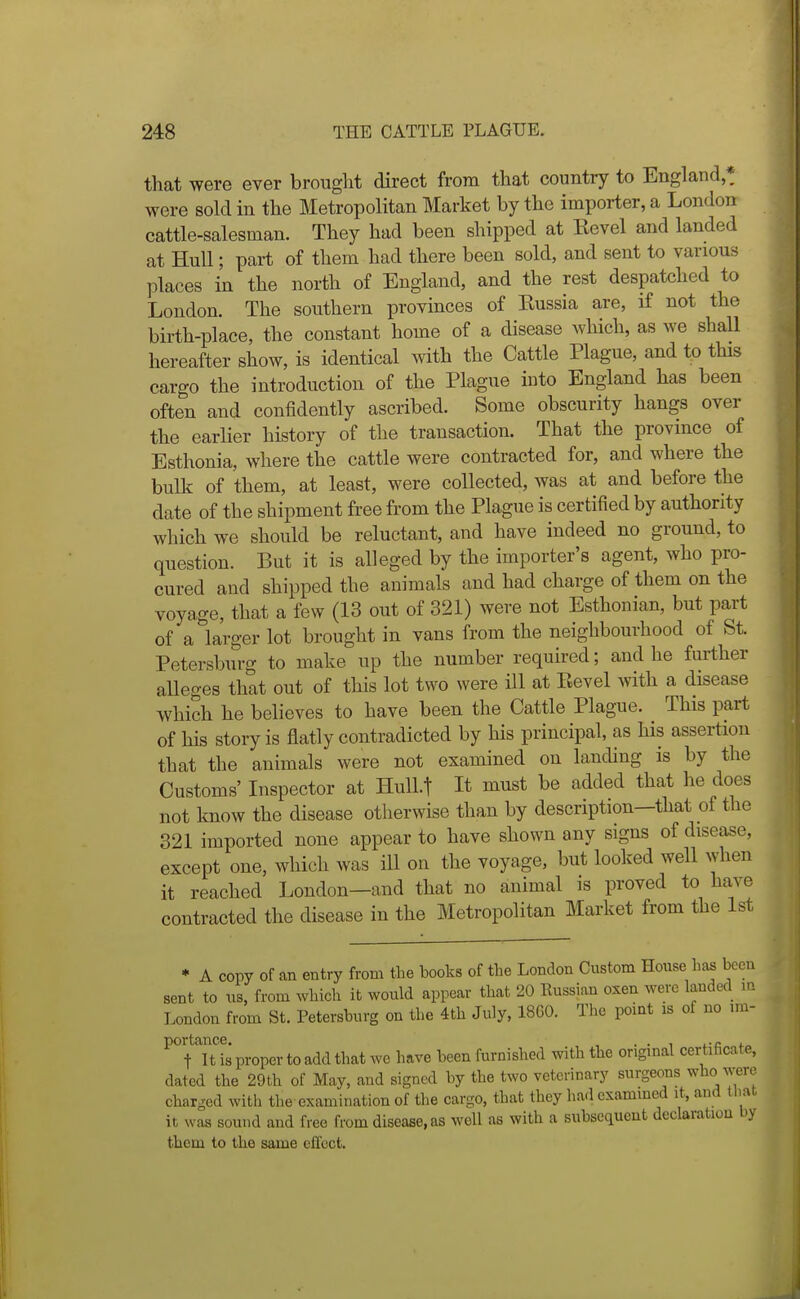 that were ever brought direct from that country to England,* were sold in the Metropolitan Market by the importer, a London cattle-salesman. They had been shipped at Kevel and landed at Hull; part of them had there been sold, and sent to various places in the north of England, and the rest despatched to London. The southern provinces of Eussia are, if not the birth-place, the constant home of a disease which, as we shall hereafter show, is identical with the Cattle Plague, and to this cargo the introduction of the Plague into England has been often and confidently ascribed. Some obscurity hangs over the earlier history of the transaction. That the province of Esthonia, where the cattle were contracted for, and where the bulk of them, at least, were collected, was at and before the date of the shipment free from the Plague is certified by authority which we should be reluctant, and have indeed no ground, to question. But it is alleged by the importer's agent, who pro- cured and shipped the animals and had charge of them on the voyage, that a few (13 out of 321) were not Esthonian, but part of a larger lot brought in vans from the neighbourhood of St. Petersburg to make up the number required; and he further alleges that out of this lot two were ill at Revel with a disease which he believes to have been the Cattle Plague. This part of his story is flatly contradicted by his principal, as his assertion that the animals were not examined on landing is by the Customs' Inspector at Hull.! It must be added that he does not know the disease otherwise than by description—that of the 321 imported none appear to have shown any signs of disease, except one, which was ill on the voyage, but loolced well when it reached London—and that no animal is proved to have contracted the disease in the Metropolitan Market from the 1st * A copy of an entry from the books of the London Custom House has been sent to us, from which it would appear that 20 Eussian oxen were landed m London from St. Petersburg on the 4th July, 18G0. The point is of no im- ^'Uti proper to add that we have been furnished with the original certificate, dated the 29th of May, and signed by the two veterinary surgeons who were charged with the examination of the cargo, that they had cxammed it, and that, it was sound and free from disease, as well as with a subsequent dcclaratiou by them to the same effect.