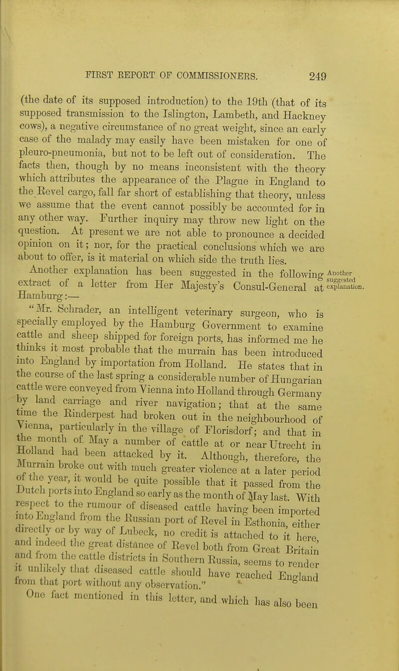 \ FIRST REPORT OF COMMISSIONERS. 249 (the date of its supposed introduction) to the 19t]i (that of its ' supposed transmission to the Islington, Lambeth, and Hackney- cows), a negative circumstance of no great weight, since an early case of the malady may easily have been mistaken for one of pleuro-pneumonia, but not to be left out of consideration. The facts then, though by no means inconsistent with the theory which attributes the appearance of the Plague in England to the Eevel cargo, fall far short of establishing that theory, unless we assume that the event cannot possibly be accounted for in any other way. Further inquiry may throw new light on the question. At present we are not able to pronounce a decided opinion on it; nor, for the practical conclusions which we are about to offer, is it material on which side the truth lies. Another explanation has been suggested in the following ^°J'=>- extract of a letter from Her Majesty's Consul-General at'^»°- Hamburg:— Mr. Schrader, an intelligent veterinary surgeon, who is specially employed by the Hamburg Government to examine cattle and sheep shipped for foreign ports, has informed me he thinks It most probable that the murrain has been introduced into England by importation from Holland. He states that in the course of the last sprmg a considerable number of Huno-arian cattle were conveyed from Vienna into Holland through GeSnany by land can-iage and river navigation; that at the same time the Emderpest had broken out in the neighbourhood of Vienna, particularly in the village of Florisdorf; and that in the month of May a number of cattle at or near Utrecht in Holland had been attacked by it. Although, therefore, the Murram broke out with much greater violence at a later period of the year. It would be quite possible that it passed from the I3utch ports into England so early as the month of ^ay last With respect to the rumour of diseased cattle having been imported mto England from the liussian port of Kevel in Esthonia, d 1 er directly or by way of Lubeck, no credit is attached to it here and indeed the great distance of Eevel both from Great Britain and from the cattle districts in Southern Eussia, seems to render It unbkely tliat diseased cattle should have reached EnS from that port without any observation  '• -^^g'^na One fact mentioned in this letter, and which has also been