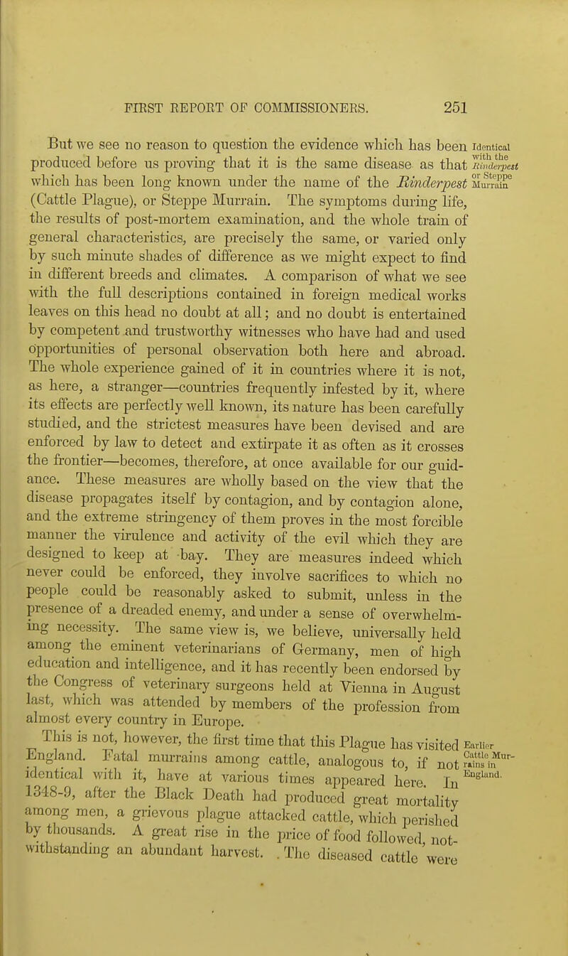 But we see no reason to question the evidence wliicli has been Identical produced before us proving- that it is the same disease as that luvct^vett which has been long known under the name of the Binderpest Mm-rair (Cattle Plague), or Steppe Murrain. The symptoms during life, the results of post-mortem examination, and the whole train of general characteristics, are precisely the same, or varied only by such minute shades of difference as we might expect to find in different breeds and climates. A comparison of what we see with the full descriptions contained in foreign medical works leaves on this head no doubt at all; and no doubt is entertained by competent and trustworthy witnesses who have had and used opportunities of personal observation both here and abroad. The whole experience gained of it in countries where it is not, as here, a stranger—countries frequently infested by it, where its effects are perfectly well known, its nature has been cai-efuUy studied, and the strictest measures have been devised and are enforced by law to detect and extirpate it as often as it crosses the frontier—becomes, therefore, at once available for our guid- ance. These measures are wholly based on the view that the disease propagates itself by contagion, and by contagion alone, and the extreme stringency of them proves in the most forcible manner the vu-ulence and activity of the evil which they are designed to keep at bay. They are measures indeed which never could be enforced, they involve sacrifices to which no people could be reasonably asked to submit, unless in the presence of a dreaded enemy, and under a sense of overwhelm- ing necessity. The same view is, we believe, universally held among the eminent veterinarians of Germany, men of high education and intelligence, and it has recently been endorsed by the Congress of veterinary surgeons held at Vienna in August last, which was attended by members of the profession from almost every country in Europe. This is not, however, the first time that this Plague has visited Eariior England. Fatal mm-rains among cattle, analogous to, if not-in?i„*''- identical witli it, have at various times appeared here ^s'^' 1348-9, after the Black Death had produced great mortality among men, a grievous plague attacked cattle, which perished by tliousands. A great rise in the price of food followed not withstanduig an abundant harvest. .The diseased cattle'were