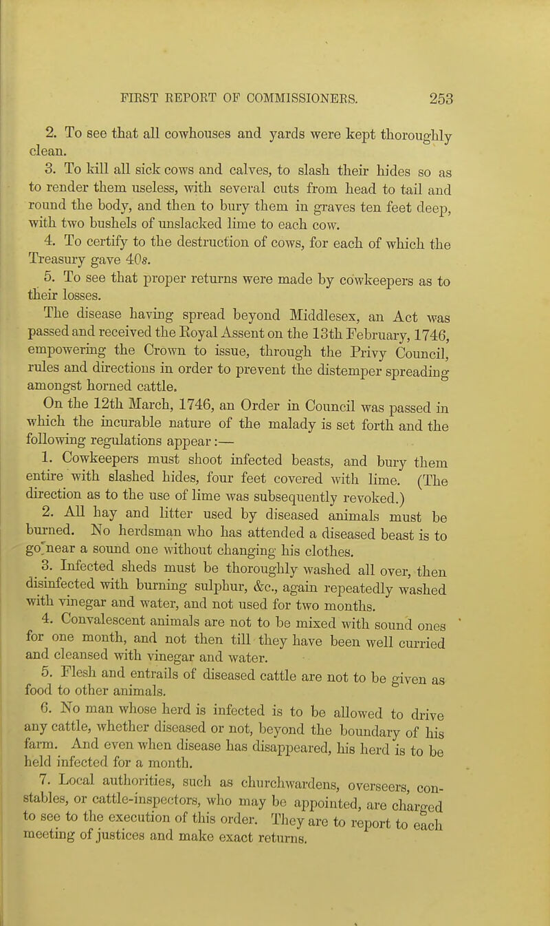 2. To see that all cowhouses and yards were kept thoroughly clean. 3. To kill all sick cows and calves, to slash their hides so as to render them useless, with several cuts from head to tail and round the body, and then to bury them in graves ten feet deep, with two bushels of unslacked lime to each cow. 4. To certify to the destruction of cows, for each of which the Treasury gave 40s. 5. To see that proper returns were made by cdwkeepers as to their losses. The disease having spread beyond Middlesex, an Act was passed and received the Eoyal Assent on the 13th February, 1746, empowering the Crown to issue, through tlie Privy Council, rules and directions in order to prevent the distemper spreading amongst horned cattle. On the 12th March, 1746, an Order in Council was passed in which the incurable nature of the malady is set forth and the following regulations appear:— 1. Cowkeepers must shoot infected beasts, and bury them entire with slashed hides, four feet covered with lime. (The direction as to the use of lime was subsequently revoked.) 2. All hay and litter used by diseased animals must be bm-ned. No herdsman who has attended a diseased beast is to go>ear a sound one without changing his clothes. 3. Infected sheds must be thoroughly washed all over, then disinfected with burning sulphur, &c., again repeatedly washed with vinegar and water, and not used for two months. 4. Convalescent animals are not to be mixed with sound ones for one month, and not then till they have been well cui-ried and cleansed with vinegar and water. 5. Flesh and entrails of diseased cattle are not to be given as food to other animals. 6. No man whose herd is infected is to be allowed to drive any cattle, whether diseased or not, beyond the boundary of his farm.^ And even when disease has disappeared, his herd is to be held infected for a month. 7. Local authorities, such as churchwardens, overseers, con- stables, or cattle-inspectors, who may bo appointed, are charged to see to the execution of this order. They are to report to each meeting of justices and make exact returns.