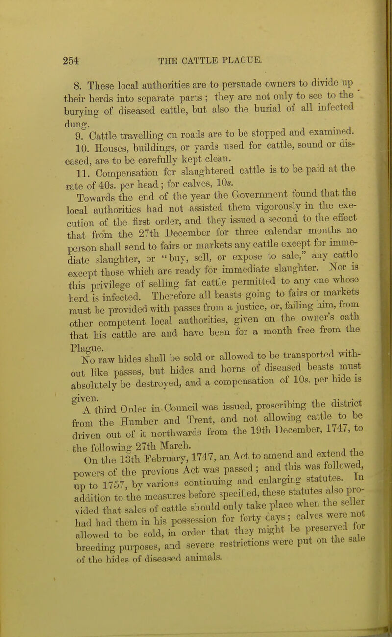 8. These local authorities are to persuade owners to divide up ^ their herds into separate parts ; they are not only to see to the burying of diseased cattle, but also the burial of all infected dung. . 9. Cattle travelling on roads are to be stopped and examined. 10. Houses, buildings, or yards used for cattle, sound or dis- eased, are to be carefully kept clean. 11. Compensation for slaughtered cattle is to be paid at the rate of 40s. per head; for calves, 10s. Towards the end of the year the Government found that the local authorities had not assisted them vigorously in the exe- cution of the first order, and they issued a second to the effect that from the 27th December for three calendar months no person shall send to fairs or markets any cattle except for imme- diate slaughter, or buy, sell, or expose to sale, any cattle except those which are ready for immechate slaughter. Nor is this privilege of selling fat cattle permitted to any one whose herd is infected. Therefore all beasts going to fairs or markets must be provided with passes from a justice, or, fading him, from other competent local authorities, given on the owners oath that his cattle are and have been for a month free from the ^^No raw hides shall be sold or allowed to be transported with- out like passes, but hides and horns of diseased beasts must absolutely be destroyed, and a compensation of 10s. per hide is ^^hird Order in Council was issued, proscribing the district from the Humber and Trent, and not aUowing eattle to be driven out of it northwards from the 19th December, 1747, to the following 27th March. , . . a +1,-. On the 13th February, 1747, an Act to amend and extend the powers of the previous Act was passed ; and this was followed un to 1757, by various continuing and enlargmg statute^, in Ihtion to 'tlJmeasures before specified these Btatutes also p^^^^^ vided that sales of cattle should only take place ^^^^n ^^^^^^^^^^^^^^^^ had had them in his possession for forty days ; calves we e no allowed to be sold, in order that they might be l^ breeding purposes, and severe restrictions were put on the sale of the hides of diseased animals.