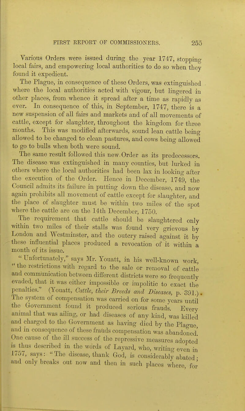 Various Orders were issued during the year 1747, stopping local fairs, and empowering local authorities to do so when they found it expedient. The Plague, in consequence of these Orders, was extinguished where the local authorities acted with vigour, but lingered in other places, from whence it spread after a time as rapidly as ever. In consequence of this, in September, 1747, there is a new suspension of all faii-s and markets and of all movements of cattle, except for slaughter, throughout the kingdom for three months. This was modified afterwards, sound lean cattle being allowed to be changed to clean pastures, and cows being allowed to go to bulls when both were sound. The same result followed this new. Order as its predecessors. The disease was extinguished in many counties, but lurked in others where the local authorities had been lax in looking after the execution of the Order. Hence in December, 1749, the Council admits its failure in putting down the disease, and now again prohibits all movement of cattle except for slaughter, and the place of slaughter must be within two miles of the spot where the cattle are on the 14th December, 1750. The requii-ement that cattle should be slaughtered only within two miles of their stalls was found very grievous by London and Westminster, and the outcry raised against it by these influential places produced a revocation of it within a month of its issue.  Unfortunately, says Mr. Youatt, in his well-known work,  the restrictions with regard to the sale or removal of cattle and communication between different districts were so frequently evaded, that it was either impossible or impolitic to exact the penalties. (Youatt, Cattle, their Breeds and Diseases, p. 391.), The system of compensation was carried on for some years until the Government found it produced serious frauds. Every animal that was ailing, or had diseases of any kind, was killed and charged to the Government as having died by the Plague and in consequence of these frauds compensation was abandoned' One cause of the ill success of the repressive measures adopted is thus described in the words of Layard, who, writing even in 1757, says:  The disease, thank God, is considerably abated • and only breaks out now and then in such places where for