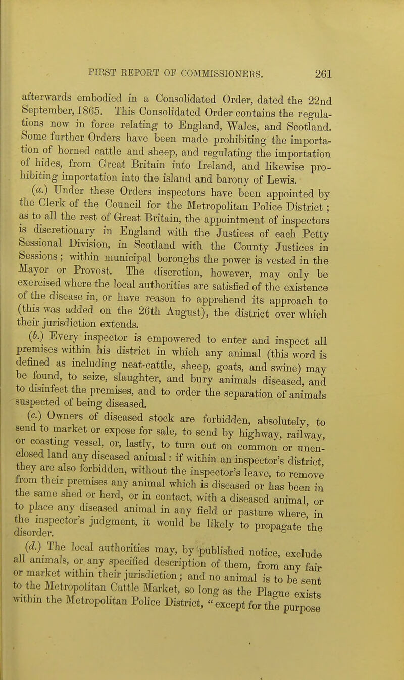 afterwards embodied in a Consolidated Order, dated the 22nd September, 1865. This Consolidated Order contains the regula- tions now in force relating to England, Wales, and Scotland. Some furtlier Orders have been made prohibiting the importa- tion of horned cattle and sheep, and regulating the importation of hides,^ from Great Britain into Ireland, and likewise pro- hibiting importation into the island and barony of Lewis. (a.) Under these Orders inspectors have been appointed by the Clerk of the Council for the Metropolitan Police District; as to aU the rest of Great Britain, the appointment of inspectors IS discretionary in England with the Justices of each Petty Sessional Division, in Scotland with the County Justices in Sessions ; within municipal boroughs the power is vested in the Mayor or Provost. The discretion, however, may only be exercised where the local authorities are satisfied of tlie existence of the disease in, or have reason to apprehend its approach to (this was added on the 26th August), the district over which their jurisdiction extends. (5.) Every inspector is empowered to enter and inspect aU premises within his district in which any animal (this word is defined as including neat-cattle, sheep, goats, and swine) may be lound, to seize, slaughter, and bury animals diseased, and to disinfect the premises, and to order the separation of animals suspected of being diseased. (c.) Owners of diseased stock are forbidden, absolutely to send to market or expose for sale, to send by highway, railway, or coasting vessel, or, lastly, to tm-n out on common or unen- closed land any diseased animal: if within an inspector's district they are also forbidden, without the inspector's leave, to remove rom their premises any animal which is diseased or has been in the same shed or herd, or in contact, with a diseased animal or to place any diseased animal in any field or pasture where' in dtorZ''*'''' judgment, it would be likely to propagate the (d) The local authorities may, by published notice, exclude aU animals, or any specified description of them, from any fair or market within their jurisdiction; and no animal is to be sent to the Metropolitan Cattle Market, so long as the Plague exits within the Metropolitan Police District,  except for thf purpose