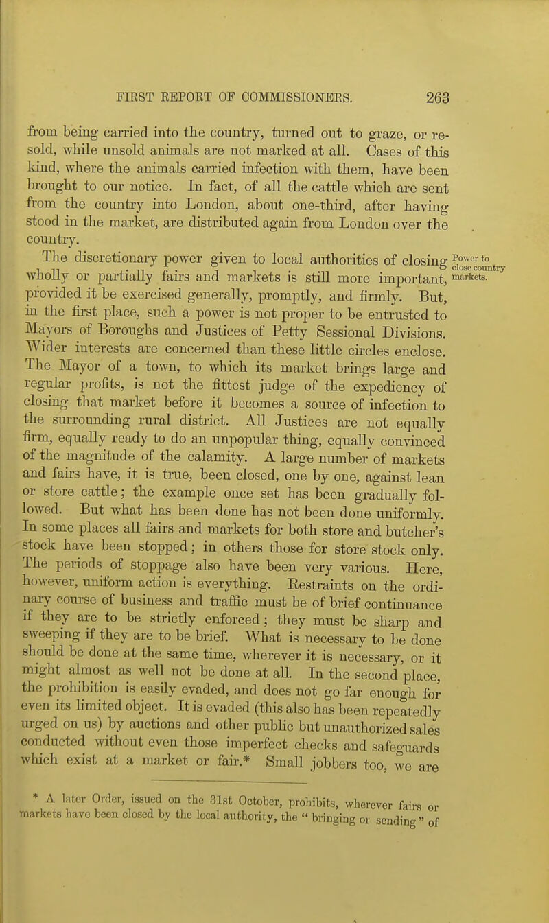 from being carried into the country, turned out to graze, or re- sold, while unsold animals are not marked at all. Cases of this Idnd, where the animals carried infection with them, have been brought to our notice. In fact, of all the cattle which are sent from the country into London, about one-third, after having stood in the market, are distributed again from London over the country. The discretionary power given to local authorities of closing *° in J - Ti A • 1 ° closecountry Wholly or partially fau-s and markets is still more important, markets, provided it be exercised generally, promptly, and firmly. But, in the first place, such a power is not proper to be entrusted to Mayors of Boroughs and Justices of Petty Sessional Divisions. Wider interests are concerned than these little circles enclose. The Mayor of a town, to which its market brings large and regular profits, is not the fittest judge of the expediency of closing that market before it becomes a source of infection to the surrounding rural district. All Justices are not equally firm, equally ready to do an unpopular thing, equally convinced of the magnitude of the calamity. A large number of markets and fairs have, it is true, been closed, one by one, against lean or store cattle; the example once set has been gradually fol- lowed. But what has been done has not been done uniformly. In some places aU fairs and markets for both store and butcher's stock have been stopped; in others those for store stock only. The periods of stoppage also have been very various. Here, however, uniform action is everything. Eestraints on the ordi- naiy course of business and trafdc must be of brief continuance if they are to be strictly enforced; they must be sharp and sweeping if they are to be brief. What is necessary to be done should be done at the same time, wherever it is necessaiy, or it might almost as well not be done at all. In the second place, the prohibition is easily evaded, and does not go far enough for even its limited object. It is evaded (this also has been repeatedly urged on us) by auctions and other pubhc but unauthorized sales conducted without even those imperfect checks and safeguards wliich exist at a market or fair.* Small jobbers too, we are * A later Orrler, issued on the 31st October, prohibits, wherever fairs or markets have been closed by tlie local authority, the  bringing or sending  of