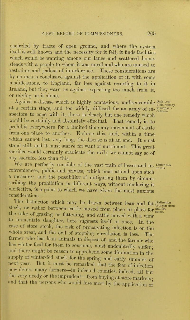 encircled by tracts of open ground, and where the system itself is well known and the necessity for it felt, it finds facilities which would be wanting among our lanes and scattered home- steads with a people to Avhom it was novel and who are unused to restraints and jealous of interference. These considerations are by no means conclusive against the application of it, with some modifications, to England, far less against resorting to it in Ireland, but they warn us against expecting too much from it, or relying on it alone. Against a disease which is highly contagious, undiscoverable piel^ reme^, at a certain stage, and too widely diffused for an army of in- 'u''t°P^''''' specters to cope with it, there is clearly but one remedy which would be certainly and absolutely effectual. That remedy is, to prohibit everywhere for a limited time any movement of cattle from one place to another. Enforce this, and, within a time which cannot last very long, the disease is at an end. It must stand stiU, and it must starve for want of nutriment. This great sacrifice would certainly eradicate the evil; we cannot say so of any sacrifice less than this. We are perfectly sensible of the vast train of losses and jjj. DiflRculties conveniences, public and private, which must attend upon such ° a measure; and the possibility of mitigating them by circum- scribmg the prohibition m different ways, without rendering it meffective, is a point to which we have given the most anxious consideration. The distinction which may be drawn between lean and fat betweenst! stock, or rather between cattle mo\^ed from place to place for ^^'p' the sake of grazing or fattening, and cattle moved with a view' to immediate slaughter, here suggests itself at once. In the case of store stock, the risk of propagating infection is on the whole great, and the evil of stopping circulation is less. The farmer who has lean animals to dispose of, and the farmer who has winter food for them to consume, must undoubtedly suffer ; and tliere might be reason to ai^prehend some diminution in the supply of winter-fed stock for the spring and early summer of next year. But it must be remarked that the fear of infection now deters many farmers—in infected counties, indeed, all but the very needy or the imprudent—from buying at store markets- and tliat the ].cnsons wlio would lose most by the application of