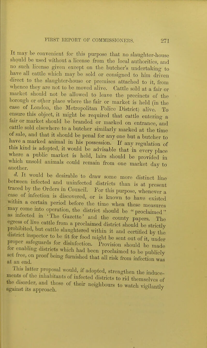 It may be convenient for this purpose that no slaughter-house should be used without a license from the local authorities, and no such license given except on the butcher's undertalring to have all cattle which may be sold or consigned to him driven direct to the slaughter-house or premises attached to it, from whence they are not to be moved alive. Cattle sold at a fail- or market should not be allowed to leave the precincts of the borough or other place where the fair or market is held (in the case of London, the Metropolitan Police District) alive. To ensure this object, it might be required that cattle entering a fan- or market should be branded or marked on entrance, and cattle sold elsewhere to a butcher similarly marked at the time of sale, and that it should be penal for any one but a butcher to have a marked animal in his possession. If any regulation of this kind is adopted, it would be advisable that in every place where a public market is held, lairs should be provided in which unsold animals could remain from one market day to another. d. It would be desirable to draw some more distinct line between infected and uninfected districts than is at present traced by the Orders in Council. For this purpose, whenever a case of infection is discovered, or is kno^vn to have existed mthm a certain period before the time when these measures may come mto operation, the district should be proclaimed as mfected in ' The Gazette' and the county papers. The egress of hve cattle from a proclaimed district should be strictly prohibited, but cattle slaughtered within it and certified by the district mspector to be fit for food might be sent out of it, under proper safeguards for disinfection. Provision should be made for enabling districts which had been proclaimed to be publicly set free, on proof bemg furnished that aU risk from infection was at an end. This latter proposal would, if adopted, strengthen the induce- mente of the inhabitants of infected districts to rid themselves of the disorder, and those of their neighbours to watch vigilantly against its approach. ^ uiuuy