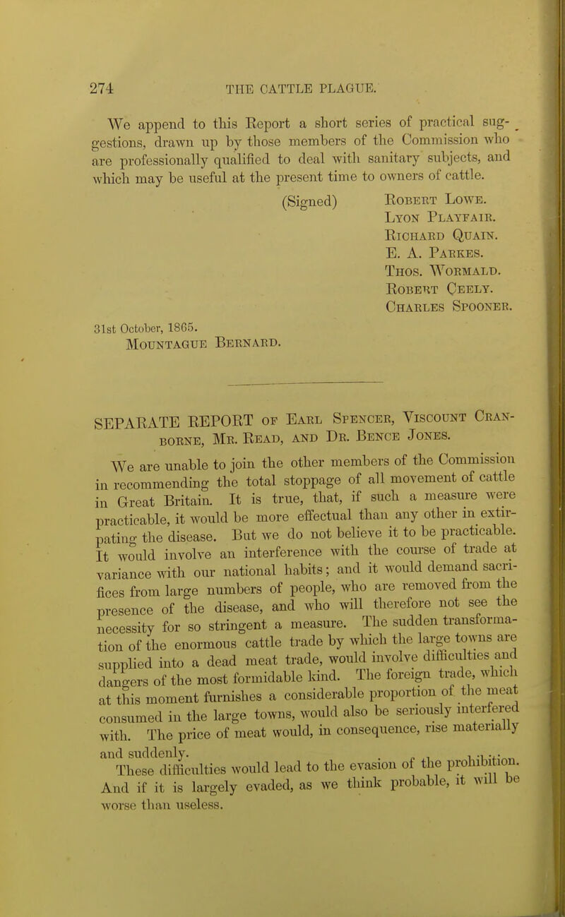 We append to this Eeport a short series of practical sng- _ gestions, drawn up by those members of the Commission who are professionally qualified to deal with sanitary subjects, and which may be useful at the present time to owners of cattle. (Signed) Eobetit Lowe. Lyon Playfair. KiCHAED QUAIN. E. A. Paekes. Thos. Woemald. KOBEHT CeELY. Charles Spoonee. 31st OctDber, 18G5. MouNTAGUE Bernard. SEPARATE REPORT of Earl Spencer, Viscount Cran- borne, Mr. Read, and Dr. Bence Jones. We are unable to join the other members of the Commission in recommending the total stoppage of all movement of cattle in Great Britain. It is true, that, if such a measure were practicable, it would be more effectual than any other in extir- patino- the disease. Bat we do not believe it to be practicable. It would involve an interference with the course of trade at variance with our national habits; and it would demand sacri- fices from large numbers of people, who are removed from the presence of the disease, and who will therefore not see the necessity for so stringent a measure. The sudden transforma- tion of the enormous cattle trade by which the large towns are supplied into a dead meat trade, would involve difficulties and dangers of the most formidable kind. The foreign trade, which at this moment furnishes a considerable proportion of tlie meat consumed in the large towns, would also be seriously interfered with. The price of meat would, in consequence, rise materially and suddenly. . , . . These difficulties would lead to the evasion of the prohib tion. And if it is largely evaded, as we think probable, it will be worse than useless.