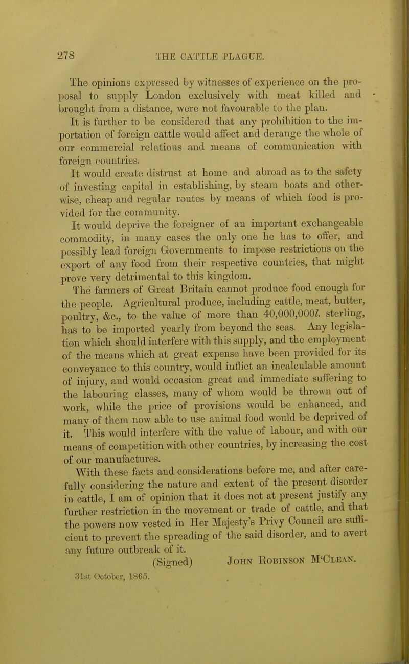 The opinions expressed by witnesses of experience on the pro- posal to snpply London exchisively with meat killed and - brought from a distance, were not favourable to the plan. It is further to be considered that any prohibition to the im- portation of foreign cattle would affect and derange the whole of our commercial relations and means of communication with foreign countries. It would create distrust at home and abroad as to the safety of investing capital in establishing, by steam boats and other- wise, cheap and regular routes by means of which food is pro- vided for the community. It would deprive the foreigner of an important exchangeable commodity, in many cases the only one he has to offer, and possibly lead foreign Governments to impose restrictions on the export of any food from their respective countries, that might prove very detrimental to this kingdom. The farmers of Great Britain cannot jiroduce food enough for the people. Agricultural produce, including cattle, meat, butter, poultry, &c., to the value of more than 40,000,000?. sterling, has to be imported yearly from beyond the seas. Any legisla- tion which should interfere with this supply, and the employment of tlie means which at great expense have been provided for its conveyance to this country, would inflict an incalculable amount of injury, and would occasion great and immediate suffering to the labouring classes, many of whom would be thrown out of work, while the price of provisions would be enhanced, and many of them now able to use animal food would be deprived of it. This would interfere with the value of labour, and with our means of competition with other countries, by increasing the cost of our manufactures. With these facts and considerations before me, and after care- fully considering the nature and extent of the present disorder in cattle, I am of opinion that it does not at present justify any further restriction in the movement or trade of cattle, and that the powers now vested in Her Majesty's Privy Council are sufia- cient to prevent the spreading of the said disorder, and to avert any future outbreak of it. (Signed) John Robinson M'Clean. 3ist October, 1865.