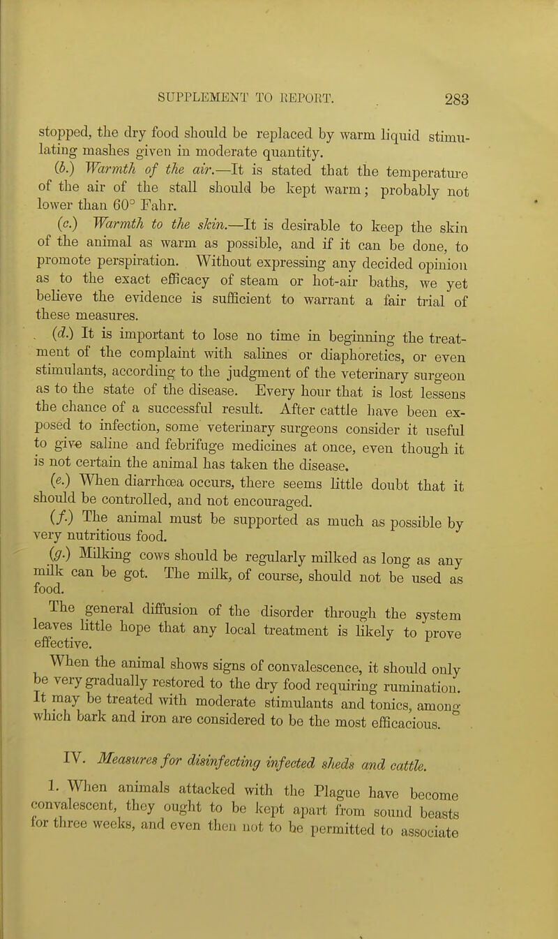 stopped, the dry food should be replaced by warm liquid stimu- lating mashes given in moderate quantity. (b.) Warmth of the air.—It is stated that the temperatm-e of the air of the stall should be kept warm; probably not lower than 60° Fahr. (<?.) Warmth to the skin.—It is desirable to keep the skin of the animal as warm as possible, and if it can be done, to promote perspiration. Without expressing any decided opinion as to the exact efficacy of steam or hot-air baths, we yet believe the evidence is sufficient to warrant a fair trial of these measures. , (d.) It is important to lose no time in beginning the treat- ment of the complaint with salines or diaphoretics, or even stimulants, according to the judgment of the veterinary surgeon as to the state of the disease. Every hour that is lost lessens the chance of a successful result. After cattle have been ex- posed to infection, some veterinary surgeons consider it useful to giv€ saline and febrifuge medicines at once, even though it is not certain the animal has taken the disease. (e.) When diarrhoea occurs, there seems little doubt that it should be controlled, and not encouraged. (/.) The animal must be supported as much as possible by very nutritious food. (g.) Milking cows should be regularly milked as long as any mUk can be got. The milk, of course, should not be used as food. The general diffusion of the disorder through the system leaves little hope that any local treatment is likely to prove effective. When the animal shows signs of convalescence, it should only be very gradually restored to the dry food requiring rumination. It may be treated with moderate stimulants and tonics, amono- which bark and iron are considered to be the most efficacious. IV. Measures for disinfecting infected sheds and cattle. 1. When animals attacked with the Plague have become convalescent, they ought to be kept apart from sound beasts for three weeks, and even then not to be permitted to associate