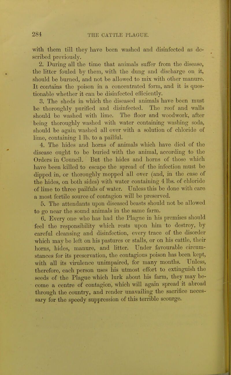 with tliem till they have been washed and disinfected as de- scribed previously. 2. During all the time that animals suffer from the disease, the litter fouled by them, with the dung and discharge on it, should be burned, and not be allowed to mix with otlier manure. It contains the poison in a concentrated form, and it is ques- tionable whether it can be disinfected eiBciently. 3. The sheds in which the diseased animals have been must be thoroughly purified and disinfected. The roof and walls should be washed with lime. The floor and woodwork, after being thoroughly washed with water containing washing soda, should be again washed all over with a solution of chloride of lime, containing 1 lb. to a pailful. 4. The hides and horns of animals which have died of the disease ought to be buried with the animal, according to the Orders in Council. But the hides and horns of those which liave been killed to escape the spread of the infection must be dipped in, or thoroughly mopped all over (and, in the case of the hides, on both sides) with water containing 4 lbs. of chloride of lime to three pailfuls of water. Unless this be done with care a most fertile source of contagion will be preserved. 5. The attendants upon diseased beasts should not be allowed to go near the sound animals in the same farm. 6. Every one who has had the Plague in his premises should feel the responsibility which rests upon him to destroy, by careful cleansing and disinfection, every trace of the disorder which may be left on his pastures or stalls, or on his cattle, their horns, hides, manure, and litter. Under favourable chcum- stances for its preservation, the contagious poison has been kept, with all its virulence unimpaired, for many months. Unless, therefore, each person uses his utmost effort to extinguish the seeds of the Plague which lurk about his farm, they may be- come a centre of contagion, which will again spread it abroad through the country, and render tinavailing the sacrifice neces- sary for the speedy suppression of this terrible scourge.