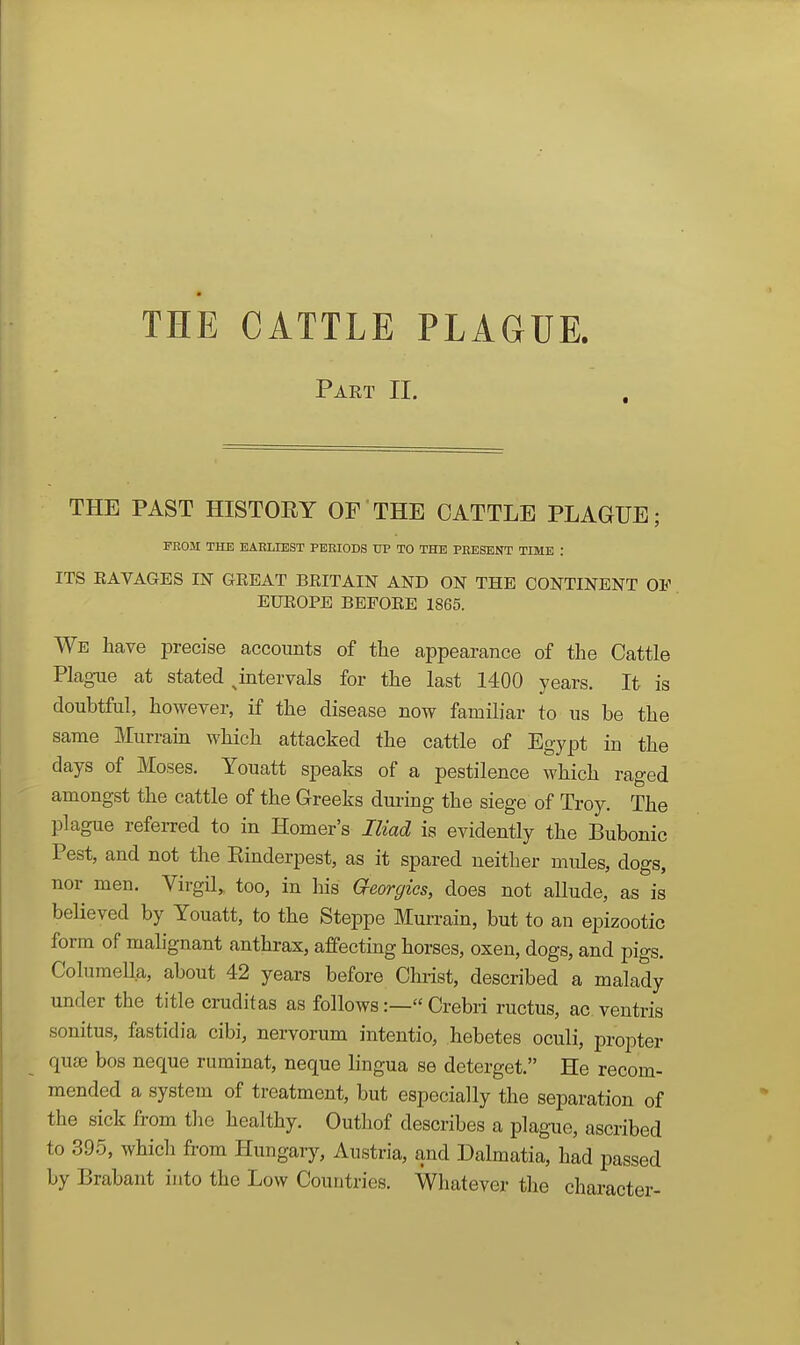 Part II. THE PAST HISTORY OP THE CATTLE PLAGUE; FROM THE EAElilEST PERIODS TIP TO THE PRESENT TIME : ITS RAVAGES IN GREAT BRITAIN AND ON THE CONTINENT OF EUROPE BEFORE 1865. We have precise accounts of the appearance of the Cattle PlagTie at stated ^intervals for the last 1400 years. It is doubtful, however, if the disease now familiar to us be the same Murram which attacked the cattle of Egypt in the days of Moses. Youatt speaks of a pestilence which raged amongst the cattle of the Greeks during the siege of Troy. The plague referred to in Homer's Iliad is evidently the Bubonic Pest, and not the Rinderpest, as it spared neither mules, dogs, nor men. Virgil^ too, in his aeorgies, does not allude, as is beUeved by Youatt, to the Steppe Murrain, but to an epizootic form of malignant anthrax, affecting horses, oxen, dogs, and pigs. ColuraeUa, about 42 years before Christ, described a malady under the title cruditas as follows:—« Crebri ructus, ac ventris sonitus, fastidia cibi, nervorum intentio, hebetes oculi, propter quse bos neque ruminat, neque lingua se deterget. He recom- mended a system of treatment, but especially the separation of the sick from tlie healthy. Outhof describes a plague, ascribed to 395, which from Hungary, Austria, and Dalmatia, had passed by Brabant into the Low Countries. Whatever the character-