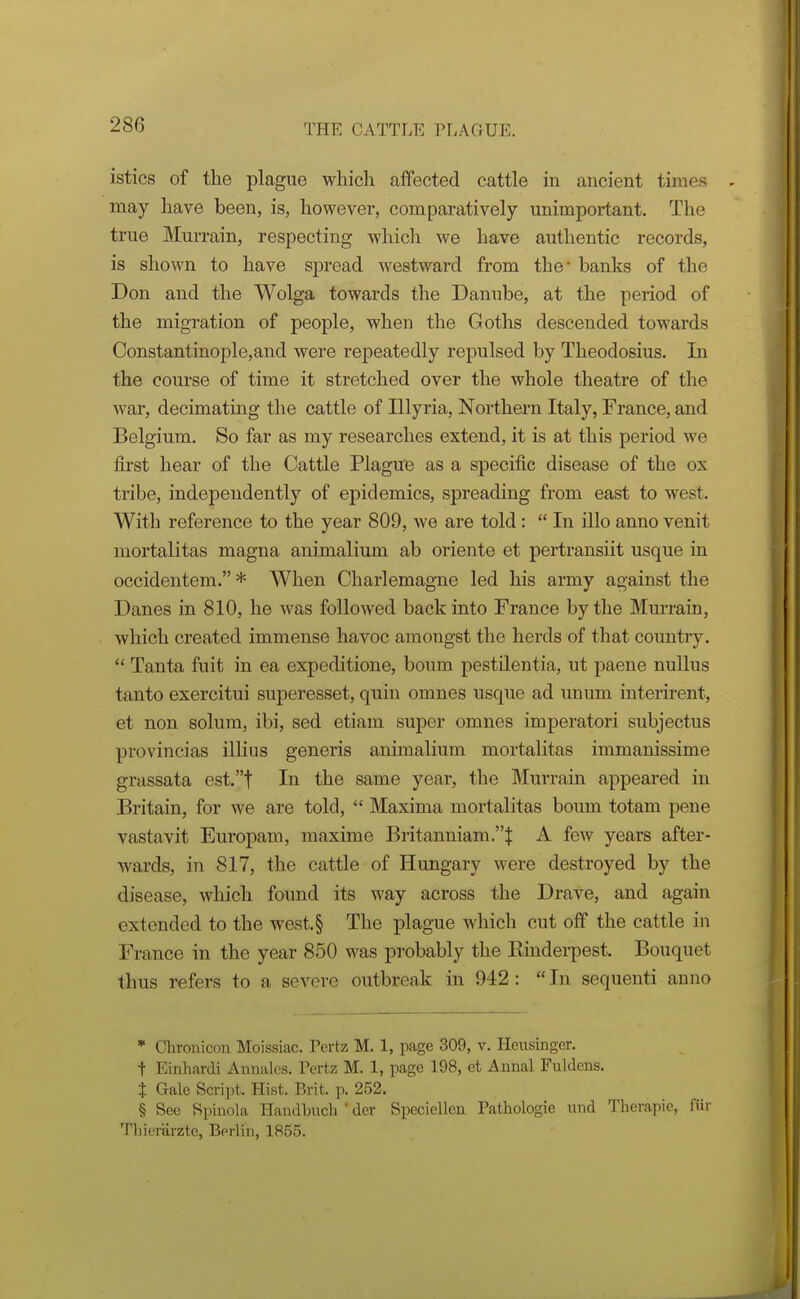 istics of the plague which affected cattle in ancient times may have been, is, however, comparatively unimportant. The true Murrain, respecting which we have authentic records, is shown to have spread westward from the* banks of the Don and the Wolga towards the Danube, at the period of the migration of people, when the Goths descended towards Constantinople,and were repeatedly repulsed by Theodosius. In the course of time it stretched over the whole theatre of the Avar, decimating the cattle of Illyi'ia, Northern Italy, France, and Belgium. So far as my researches extend, it is at this period we first hear of the Cattle PlaguB as a specific disease of the ox tribe, independently of epidemics, spreading from east to west. With reference to the year 809, we are told:  In illo anno venit mortalitas magna animalium ab oriente et pertransiit usque in occidentem. * When Charlemagne led his army against the Danes in 810, he was followed back into France by the Mm-rain, which created immense havoc amongst the herds of that country.  Tanta fait in ea expeditione, boum pestilentia, ut paene nullus tanto exercitui superesset, quin omnes usque ad unum interirent, et non solum, ibi, sed etiam super omnes imperatori subjectus provincias ilHus generis animalium mortalitas immanissime grassata est.t In the same year, the Murrain appeared in Britain, for we are told,  Maxima mortalitas boum totam pene vastavit Europam, maxime Britanniam.J A few years after- wards, in 817, the cattle of Hungary were destroyed by the disease, which found its way across the Drave, and again extended to the west.§ The plague which cut off the cattle in France in the year 850 was probably the Kinderpest. Bouquet thus refers to a severe outbreak in 942 :  In sequenti anno * Chronicon Moissiac. Pertz M. 1, page 309, v. Heusingcr. t Einhardi Annalcs. Pertz M. 1, page 198, et Annal Fiildeus. i Gale Script. Hist. Brit. p. 252. § Sec Si)inola Handbuch ' der Speciellen Pathologic nnd Thcrapio, fiir Tliicrarzte, Berlin, 1855.