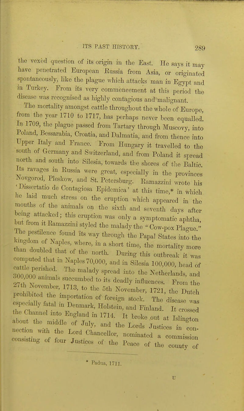 the vexed question of its origin in the East. He says it may have penetrated Eui'opean Eussia from Asia, or originated spontaneously, like the plague which attaclcs man in Egypt and in Turkey. From its very commencement at this period the disease ^yas recognised as highly contagious and malignant. The mortality amongst cattle throughout the whole of Europe from the year 1710 to 1717, has perhaps never been equalled. In 1709, the plague passed from Tartary through Muscovy, into Poland, Bessarabia, Croatia, andDalmatia, and from thence into Upper Italy and France. From Himgary it travelled to the south of Germany and Switzerland, and from Poland it spread north and south into Silesia, towards the shores of the Baltic Its ravages in Eussia were great, especially in the provinces Novgorod, Pleskow, and St. Petersbui-g. Eamazzini wrote his •Dissertatio de Contagiosa Epidemica' at this time,* in which he laid much stress on the eruption which appeared m the mouths of the animals on the sixth and seventh days after bemg attacked; this eruption was only a symptomatic aphtha, but from It Eamazzini styled the malady the  Cow-pox Plague  The pestilence found its way through the Papal States into the Bgdom of mples, where, in a short time, the mortality more than doubled that of the north. During this outbreak it wa comi3uted that in Naples 70,000, and in Silesia 100,000, head 00 o7o i ^^^'^ '''''' '^'^ and 300^000 animals succumbed to its deadly influences. From the especially fatal m Denmark, Holstein, and Finland. It crossed he Channel into England in 1714. It broke .out at IsZtot aboiit the middle of July, and the Lords Justices in cI nection .vith the Lord Chancellor, nominated a c mmiss n cons.sting of four Justices of the Peace of the co~of * Padua, 1711. U