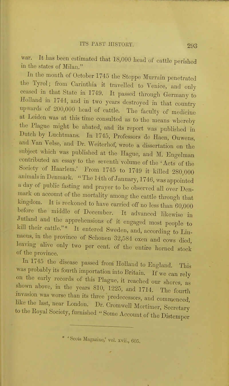 wav. It has been estimated that 18,000 head of cattle perished in the states of Milan. In the month of October 1745 the Steppe Murrain penetrated the Tyrol; from Cariuthia it travelled to Venice, and only ceased in that State in 1749. It passed through Germany to Holland in 1744, and in two years destroyed in that country upwards of 200,000 head of cattle. The faculty of medicine . at Leiden was at this time consulted as to the means whereby the Plague might be abated, and its report was published in Dutch by Luchtmans. In 1745, Professors de Haen, Ouwens and Van Velse, and Dr. Weiterhof, wrote a dissertation on the' subject which was published at the Hague, and M. Engelman contributed an essay to the seventh volume of the 'Acts of the Society of Haarlem.' From 1745 to 1749 it killed 280 000 animals in Denmark. « The 14th of January, 1746, was appointed a day of public fasting and prayer to be observed all over Den- mark on account of the mortality among the cattle thi-ough that kingdom. It is reckoned to have carried off no less than 60 000 before the middle of December. It advanced likewise in Jutland and the apprehensions of it engaged most people to kill their cattle.* It entered Sweden, and, according to Lin- naeus, m the province of Schonen 32,584 oxen and cows died leaving alive only two per cent, of the entire horned stock ot the province. In 1745 the disease passed from^ HoUand to Eno-land This was probably its fourth importation into Britain. If we can relv on the early records of this Plague, it reached our shores as shown above, in the years 810, 1225, and 1714. The fourtli mvasion was worse than its three predecessors, and commenced hke the last, near London. Dr. Cromwell Mortimer, Secreta^; to the Eoyal Society, furmsbed  Some Account of the Distemper ' Scots Milgaziuo,' vol. xvii., 605.