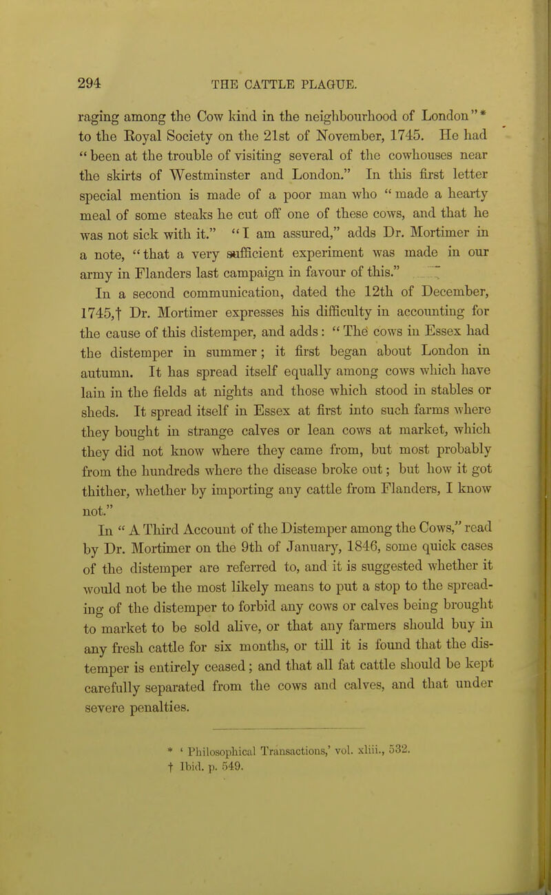 raging among the Cow kind in the neighbourhood of London * to the Koyal Society on the 21st of November, 1745. He had  been at the trouble of visiting several of the cowhouses near the skirts of Westminster and London. In this first letter special mention is made of a poor man who  made a hearty meal of some steaks he cut off one of these cows, and that he was not sick with it. I am assm-ed, adds Dr. Mortimer in a note, that a very sufficient experiment was made in our army in Flanders last campaign in favour of this. ~ In a second communication, dated the 12th of December, 1745,t Dr. Mortimer expresses his difficulty in accounting for the cause of this distemper, and adds:  Th^ cows in Essex had the distemper in summer; it first began about London in autumn. It has spread itself equally among cows which have lain in the fields at nights and those which stood in stables or sheds. It spread itself in Essex at first into such farms where they bought in strange calves or lean cows at market^ which they did not know where they came from, but most probably from the hundreds where the disease broke out; but how it got thither, whether by importing any cattle from Flanders, I know not. In  A Third Account of the Distemper among the Cows, read by Dr. Mortimer on the 9th of January, 1846, some quick cases of the distemper are referred to, and it is suggested whether it would not be the most likely means to put a stop to the spread- ing of the distemper to forbid any cows or calves being brought to market to be sold aHve, or that any farmers should buy in any fresh cattle for six months, or till it is found that the dis- temper is entirely ceased; and that all fat cattle should be kept carefully separated from the cows and calves, and that under severe penalties. * • Philosophical Transactions,' vol. xliii., 532. t Ibid. p. 549.