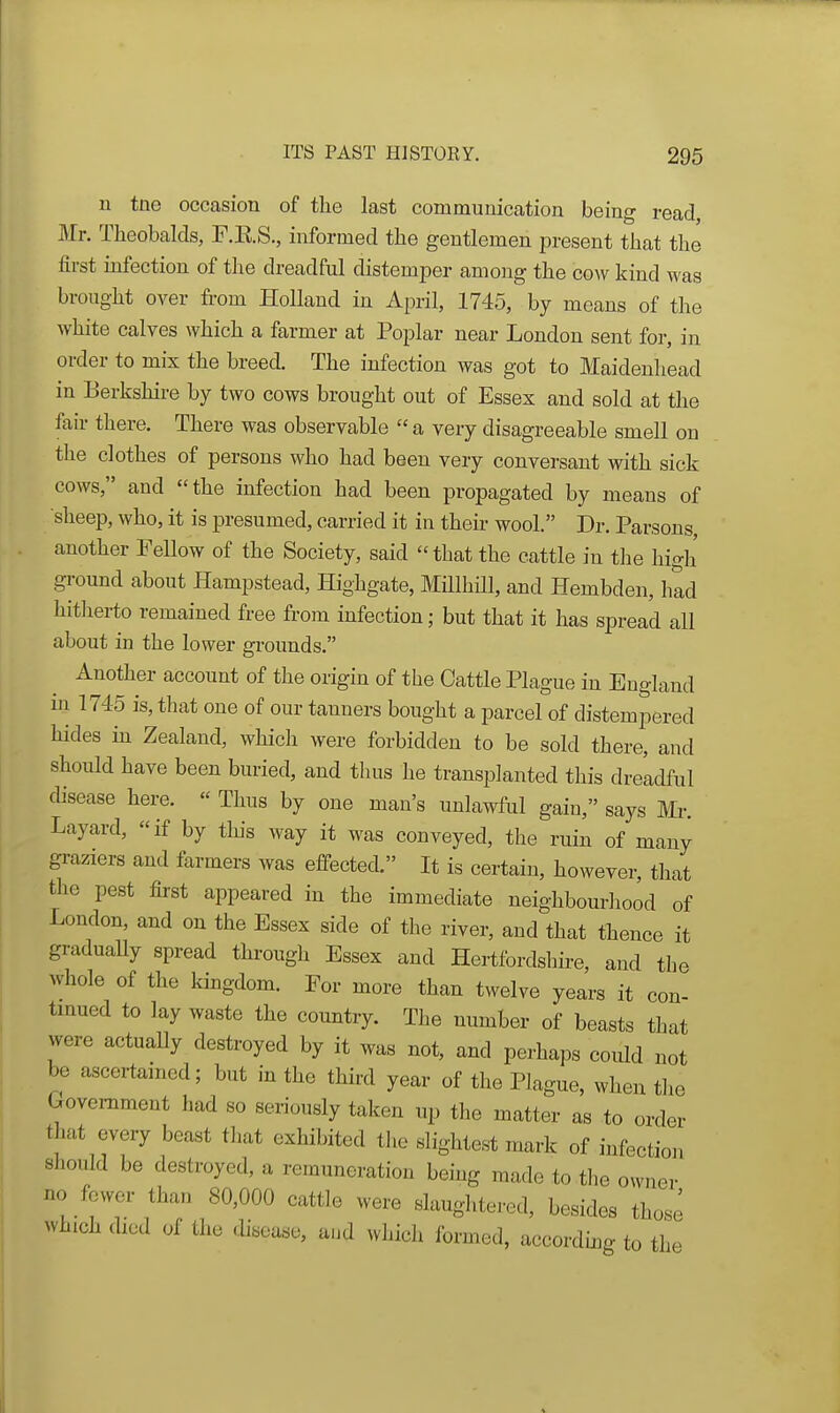 u tne occasion of the last communication being read, Mr. Theobalds, F.E.S., informed the gentlemen present that the first mfection of the dreadful distemper among the cow kind was brought over from Holland in April, 1745, by means of the white calves which a farmer at Poplar near London sent for, in order to mix the breed. The infection was got to Maidenhead in Berkshire by two cows brought out of Essex and sold at the fair there. There was observable  a very disagreeable smell on the clothes of persons who had been very conversant with sick cows, and the infection had been propagated by means of sheep, who, it is presumed, carried it in their wool. Dr. Parsons, another Fellow of the Society, said that the cattle in the high ground about Hampstead, Highgate, Millhill, and Hembden, Imd hitherto remained free from infection; but that it has spread all about in the lower grounds. Another account of the origin of the Cattle Plague in England hi 1745 is, that one of our tanners bought a parcel of distempered hides hi Zealand, which were forbidden to be sold there, and should have been buried, and thus he transplanted this dreldful disease here. « Thus by one man's unlawful gain, says Mr. Layard, if by tins way it was conveyed, the ruin of many graziers and farmers was effected. It is certain, however, that the pest first appeared in the immediate neighbourhood of London, and on the Essex side of the river, and that thence it graduaUy spread through Essex and Hertfordshire, and the whole of the kingdom. For more than twelve years it con- tmued to lay waste the country. The number of beasts that were actuaUy destroyed by it was not, and perhaps could not be asccrtamed; but in the third year of the Plague, when the Government had so seriously taken up the matter as to order that every beast that exhibited the slightest mark of infection should be destroyed, a remuneration being made to the owner no fewer than 80,000 cattle were slaughtered, besides those which died of the disease, a.d which formed, accordmg to the