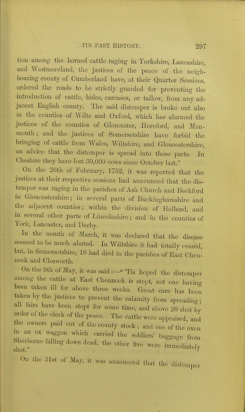 tioii among tlie horned cattle raging in Yorkshire, Lancashire, and Westmorehxnd, the justices of the peace of the neigh- bouring county of Cumberland have, at theii- Quarter Sessions, ordered the roads to be strictly guarded for preventing tlie inti-oduction of cattle, hides, carcases, or tallow, from any ad- jacent English county. The said distemper is broke out also in the counties of Wilts and Oxford, which has alarmed the justices of the counties of Gloucester, Hereford, and Mon- mouth; and the justices of Somersetshire have forbid the bringmg of cattle from Wales, Wiltshire, and Gloucestershire, an advice that the distemper is spread into those parts. In Cheshii-e they have lost 30,000 cows since October last. On the 26th of February, 1752, it was reported that the justices at their respective sessions had announced that the dis- temper was raging in the parishes of Ash Church and Beckford in Gloucestershire; in several parts of Buckinghamshire and the adjacent coimties; within the division of Holland, and in several other parts of Lincolnshire; and in the counties of York, Lancaster, and Derby. In the month of March, it was declared that the disease seemed to be much abated. In WHtshire it had totally ceased, but, m Somersetshire, 16 had died in the parishes of East Chen- nock and Closworth. On the 9th of May, it was said'Tis hoped the distemper among the cattle at East Chennock is stopt, not one having been taken HI for above three weeks. Great care has been taken by the justices to prevent the calamity from spreading- aU fairs have been stopt for some time, and above 20 shot by order of the clerk of the peace. The cattle were appraised, and the owners paid out of the county stock; and one of the oxen m an ox waggon which carried the soldiers' baggage from Sherborne falling down dead, the other five were immediately Oil the SUt of May, it whs announced tiiat the distemper