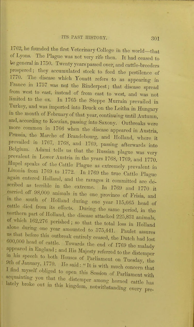 1762, he founded the first Veterinary College in the world—that of Lyons. The Plague was not very rife then. It had ceased to be general in 1750. Twenty years passed over, and cattle-breeders prospered; they accumulated stock to feed the pestilence of 1770. The disease which Youatt refers to as appearing in France in 1757 was not the Einderpest; that disease spread from west to east, instead of from east to west, and was not limited to the ox. In 1765 the Steppe Murrain prevailed in Turkey, and was imported into Bruck on the Leitha in Himgary in the month of February of that year, continuing until Autumn, and, according to Koczian, passing into Saxony. Outbreaks werJ more common in 1766 when the disease appeared in Austria Prussia, the Marche of Brandebourg, and Holland, where it prevailed in 1767, 1768, and 1769, passing afterwards into Belgmm. Adami tells us that the Eussian plague was very prevalent m Lower Austria in the years 1768, 1769, and 1770 Hupel spealcs of the Cattle Plague as extremely prevalent iu Livoma from 1769 to 1772. In 1769 the true Cattle Plac^ue agam entered Holland, and the ravages it committed are de- scribed as terrible in the extreme. In 1769 and 1770 it carried off 98,000 animals in the one , province of Frisia, and m the south of Holland during one year 115,665 head of cattle died from its effects. During the same period, in the northern part of Holland, the disease attacked 225,831 animals 0 which 162,276 perished; so that the total loss in HolTand alone durmg one year amounted to 375,441. Paulet assures 00 OOof 7 T ''^'^ ''''''' had lost ^^00,000 head of cattle. Towards the end of 1769 the malady W m England; and His Majesty referred to the distemper m h s ,h to both Houses of Parliament on Tuesday, th 9th January, 770 He said: 'at is with much concern tha 1 find myself obliged to open this Session of Parliament w th acquainting you that the distemper nmon. hornedTttl.T lately broke out in this kingdoi^, notwith^tan ^ eT^y ^