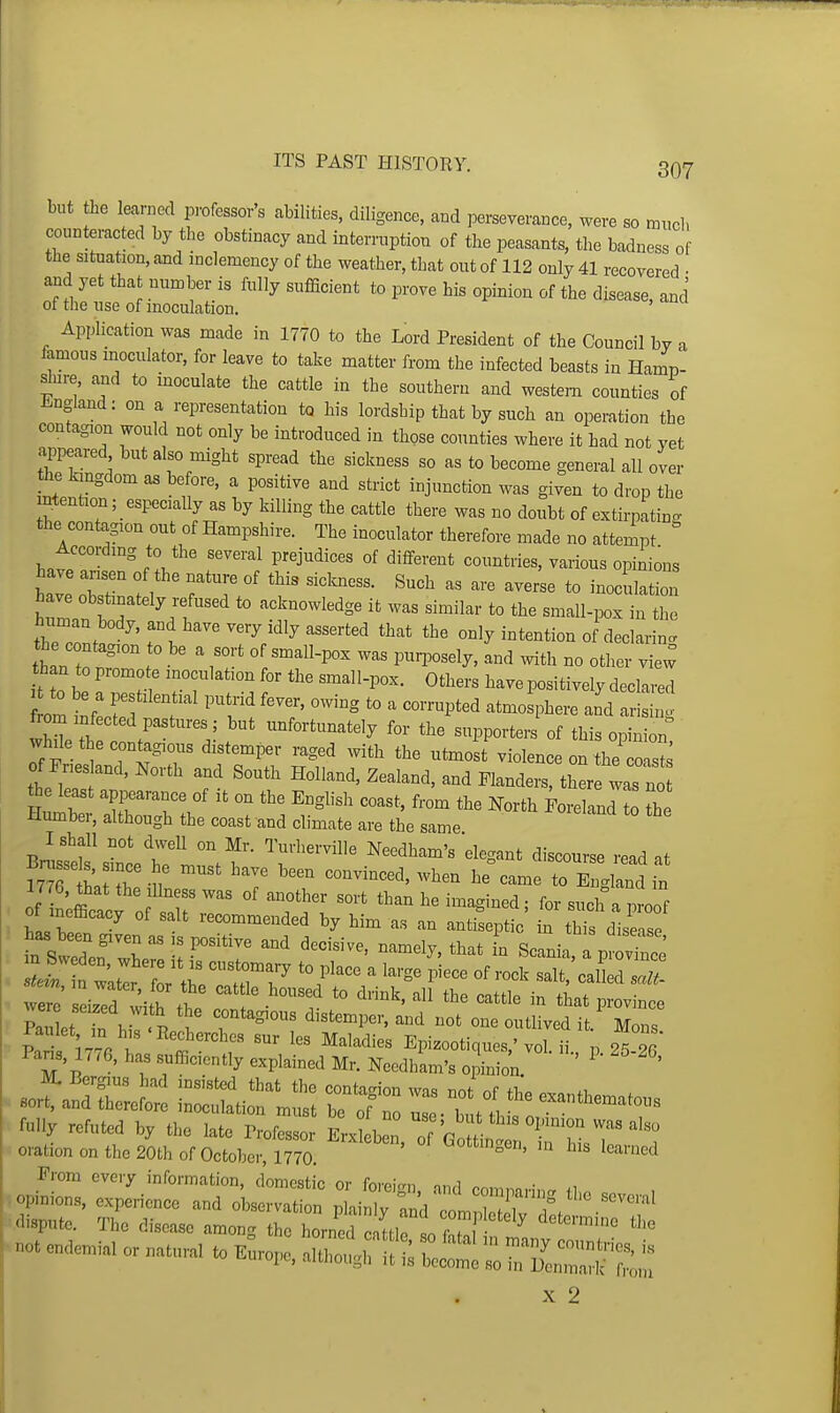 but he leaniecl professor's abilities, diligence, and perseverance, were so mud, counteracted by the obstinacy and interruption of the peasants, the badness of the situation, and inclemency of the weather, that out of 112 only 41 recovered • and yet that number is fully sufficient to prove his opinion of the disease, and of the use of inoculation. Application was made in 1770 to the Lord President of the Council by a famous moculator, for leave to take matter from the infected beasts in Hamp- s^ure, and to inoculate the cattle in the southern and western counties of J^^ngland: on a representation to his lordship that by such an operation the contagion would not only be introduced in those counties where it had not yet appeared but also might spread the sickness so as to become general all over he kingdom as before, a positive and strict injunction was given to drop the intention; especially as by killing the cattle there was no doubt of extirpating the contagion out of Hampshire. The inoculator therefore made no attempt According to the several prejudices of different countries, various opinions have ansen of the nature of this sicW. Such as are averse to ino^^Z have obstinately refused to acknowledge it was similar to the small-pox in the human body, and have very idly asserted that the only intention of declaring the contagion to be a sort of smaU-pox was pur^oosely, and with no other vie^ than to promo e inoculation for the small-pox. Others have positively declared to be a pestilential putrid fever, owing to a corrupted atmosphere and ar h ZTh r''' -f-tunately for the supporters of this opin^T while the contagions distemper raged with the utmost violence on the coaste of Pries and, North and South Holland, Zealand, and Flanders, there Ls no the least appearance of it on the English coast, from the North Foreland to the Humber, although the coast and climate are the same Bnistb s^ncet''' .f ''''^''^^'^ ^^^Sant discourse read at m ha r u 7 '''''''''''' ^^^ ^^-^ t° England in Ijre, that the Illness was of another sort than he imagined; for such a proof were seized with the contagious distemper, and not one outlived it Mons Paulet in his'Eecherchcs sur les Maladies Epizootiques,'vor^ n 25 2r' Pans, 1776, has sufficiently explained Mr. NeedhL's opinion ' ' M. Bergius had insisted that the contagion was not of fh^ «v<,.fi . sort, and therefore inoculation must be ofTo nTe UtV^ J^^^^^^^^ fully refuted by the late Professor EvkmZ I'' oration on the 20th of October, mo. ' Prom eveiy information, domestic or foreirrn ^nd m,^,.n..- opinions, experience and observation plainIv 2] ZlTT f  dispute. The disease among the horn^ Itl 1 ■ ''^^^ not endemial or natural to Europe, alth^^rlit 11 ZZZ^'Z^ om X 2