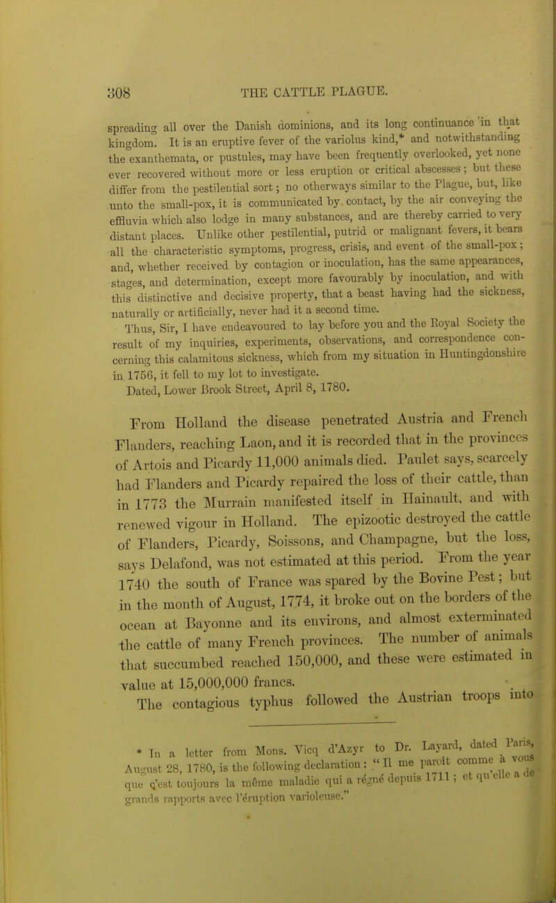 spreadiug all over tlie Daaisli dominions, and its long continuance 'in that kingdom! It is an eruptive fever of the variolus kind,* and notwithstanding the°exanthemata, or pustules, may have been freqiiently overlooked, yet none ever recovered without more or less eruption or critical abscesses; but these differ from the pestilential sort; no other ways similar to the Plague, but, like unto the small-pox, it is communicated by, contact, by the air conveying the effluvia which also lodge in many substances, and are thereby earned to very distant places. Unlike other pestilential, putrid or malignant fevers, it bears all the characteristic symptoms, progress, crisis, and event of the small-pox; and, whether received by contagion or moculation, has the same appearances, stao-'es, and determination, except more favourably by inoculation, and with this distinctive and decisive property, that a beast having had the sickness, naturally or artiacially, never had it a second time. Thus, Sir, I have endeavoured to lay before you and the Eoyal Society the result of my inquiries, experiments, observations, and correspondence con- cernmg this calamitous sickness, which from my situation in Huntingdonshire in 1756, it fell to my lot to investigate. Dated, Lower Brook Street, April 8, 1780. From Holland the disease penetrated Austria and Frencli Flanders, reaching Laon,and it is recorded that in the provinces of Artois and Picardy 11,000 animals died. Paulet says, scarcely had Flanders and Picardy repaired the loss of their cattle, than in 1773 the Murrain manifested itself in Hainault, and with renewed vigour in Holland. The epizootic destroyed the cattle of Flanders, Picardy, Soissons, and Champagne, but the loss, says Delafond, was not estimated at this period. From the year 1740 the south of France was spared by the Bovine Pest; but in the month of August, 1774, it broke out on the borders of the ocean at Bayonne and its environs, and almost extermmated the cattle of many French provinces. The number of animals that succumbed reached 150,000, and these were estimated in value at 15,000,000 francs. The contagious typhus followed the Austrian troops into * In a letter from Mons. Vicq d'Azyr to Dr. Layard, ^'^ted Paris^ August 28, 1780, is the following declaration:  H me pan.lt ^omme k vou que Q'est toujours la m6me maladie qui^a rdgnd depms 1711; et qu elle a de grands rapports avcc I'cruption varioleusc.