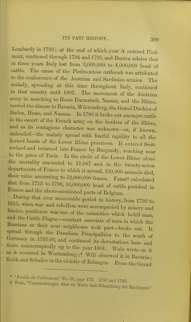 Lombardy in 1793; at the end of wMcli year it entered Pied- mont, continued tlarougli 1794 and 1795, and Buniva relates that in three years Italy lost from 3,000,000 to 4,000,000 head of cattle. The cause of the Piedmontese outbreak was attributed to the coalescence of the Austrian and Sardinian armies. The malady, spreading at this time throughout Italy, continued in that country until 1801. The movement of the Austrian army in marching to Hesse Darmstadt, Nassau, and the Ehiue, cai-ried the disease to Bavaria, Wiirtemberg, the Grand Duchies of Baden, Hesse, and Nassau. In 1796 it broke out amongst cattle mthe escort of the French army on the borders of the Ehine, and as its contagious character was unknown—or, if known' unheeded-the malady spread with fearful rapidity to all the horned beasts of the Lower Ehine provinces. It entered Swit- zerland and returned into France by Burgundy, reaching near . to the gates of Paris. In the circle of the Lower Ehine alone the mortality amomted to 11,047 and in the twenty-seven departments of France to which it spread, 130,000 animals died their value amounting to 12,000,000 francs. Faust* calculated that from 1713 to 1796, 10,000,000 head of cattle perished in -b ranee and the above-mentioned parts of Belgium. During that ever memorable period m history, from 1792 to 3815, when war and rebelhon were accompanied by misery and famine, pestilence was one of the calamities which befell man and the Cattle Plague-constant associate of wars in which the Russians or their near neighbom-s took part-broke out It spread through the Danubian Principalities to the south of Germany in 1795-96, and continued its devastations here and there umnterruptedly up to the year 1801. Walz wrote on it as 1 occun-ed in Wui-temburg ;t Will observed it in Bavaria; Keith and Schaller m the vicinity of Erlangen. From the Grand + 'wflVl'l ^'^'r^*^^'' 28, page 173. 1797 and 1798. t Walz, Untcr«uchungcn ubov die Natur „nd Behandhu^g dor Eindcrpcst.'